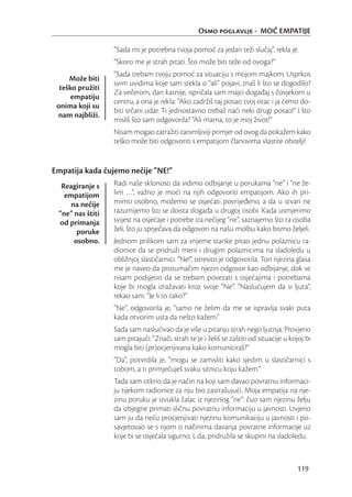 Osmo poglavlje - MOĆ EMPATIJE

                  “Sada mi je potrebna tvoja pomoć za jedan teži slučaj”, rekla je.
                  “Skoro me je strah pitati. Što može biti teže od ovoga?”
                  “Sada trebam tvoju pomoć za situaciju s mojom majkom. Usprkos
     Može biti
                  svim uvidima koje sam stekla o “ali” pojavi, znaš li što se dogodilo?
  teško pružiti
                  Za večerom, dan kasnije, ispričala sam majci događaj s čovjekom u
      empatiju
                  centru, a ona je rekla: “Ako zadržiš taj posao tvoj otac i ja ćemo do-
 onima koji su
                  biti srčani udar. Ti jednostavno trebaš naći neki drugi posao!” I što
 nam najbliži.
                  misliš što sam odgovorila? “Ali mama, to je moj život!”
                  Nisam mogao zatražiti zanimljiviji primjer od ovog da pokažem kako
                  teško može biti odgovoriti s empatijom članovima vlastite obitelji!


Empatija kada čujemo nečije “NE!”
  Reagiranje s    Radi naše sklonosti da vidimo odbijanje u porukama “ne” i “ne že-
   empatijom      lim …”, važno je moći na njih odgovoriti empatijom. Ako ih pri-
     na nečije    mimo osobno, možemo se osjećati povrijeđeno, a da u stvari ne
 “ne” nas štiti   razumijemo što se doista događa u drugoj osobi. Kada usmjerimo
 od primanja      svijest na osjećaje i potrebe iza nečijeg “ne”, saznajemo što ta osoba
       poruke     želi, što ju sprječava da odgovori na našu molbu kako bismo željeli.
      osobno.     Jednom prilikom sam za vrijeme stanke pitao jednu polaznicu ra-
                  dionice da se pridruži meni i drugim polaznicima na sladoledu u
                  obližnjoj slastičarnici. “Ne!”, otresito je odgovorila. Ton njezina glasa
                  me je naveo da protumačim njezin odgovor kao odbijanje, dok se
                  nisam podsjetio da se trebam povezati s osjećajima i potrebama
                  koje bi mogla izražavati kroz svoje “Ne”. “Naslućujem da si ljuta”,
                  rekao sam. “Je li to tako?”
                  “Ne”, odgovorila je, “samo ne želim da me se ispravlja svaki puta
                  kada otvorim usta da nešto kažem.”
                  Sada sam naslućivao da je više u pitanju strah nego ljutnja. Provjerio
                  sam pitajući: “Znači, strah te je i želiš se zaštiti od situacije u kojoj bi
                  mogla biti (pr)ocjenjivana kako komuniciraš?”
                  “Da”, potvrdila je, “mogu se zamisliti kako sjedim u slastičarnici s
                  tobom, a ti primjećuješ svaku sitnicu koju kažem.”
                  Tada sam otkrio da je način na koji sam davao povratnu informaci-
                  ju tijekom radionice za nju bio zastrašujući. Moja empatija na nje-
                  zinu poruku je izvukla žalac iz njezinog “ne”: čuo sam njezinu želju
                  da izbjegne primati sličnu povratnu informaciju u javnosti. Uvjerio
                  sam ju da neću procjenjivati njezinu komunikaciju u javnosti i po-
                  savjetovao se s njom o načinima davanja povratne informacije uz
                  koje bi se osjećala sigurno. I, da, pridružila se skupini na sladoledu.



                                                                                        119
 