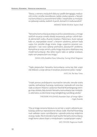 Marshall Rosenberg - Nenasilna komunikacija

                     “Danas, u vremenu neuljudnih diskursa i podlih demagogija, međura-
                     snih mržnji i etničke nesnošljivosti, načela i prakse opisane u Nenasil-
                     noj komunikaciji su pravovremene koliko i neophodne za miroljubi-
                     vo rješavanje sukoba, osobnih ili javnih, domaćih ili međunarodnih.”
                                                        MIDWEST BOOK REVIEW, Taylor’s Shelf



                     “Nenasilna komunikacija je prepuna priča o posredovanju u mnogo
                     različitih situacija: između obitelji, korporacija, policije i uličnih ban-
                     di, plemenskih vođa u Ruandi, Izraelaca i Palestinaca. Autor opisuje
                     kako se „neprijateljske strane“, u brojnim sukobima, jednom kada
                     uspiju čuti potrebe druge strane, mogu uzajamno povezati suo-
                     sjećanjem i naći novo rješenje prethodno „bezizlaznih“ problema.
                     Kompilirao je svoje zamisli u pitku knjigu koja jasno objašnjava ovaj
                     model komunikacije. Ako želite naučiti kako se vještije izražavati,
                     toplo vam preporučam ovu knjigu.”
                              DIANA LION, Buddhist Peace Fellowship, Turning Wheel Magazine



                     “Toplo preporučam Nenasilnu komunikaciju svima koji žele unijeti
                     više bliskosti u svoje odnose ili istraživati povezanost jezika i nasilja.”
                                                                      KATE LIN, The New Times



                     “Uvijek ponovo proživljavamo traumatične trenutke, trenutke straha
                     i panike, neshvaćanja, frustracija, razočaranja i nepravde svih vrsta bez
                     nade za izlazom. Polaznici i polaznice Marshall Rosenbergovog trenin-
                     ga imaju duboku želju koristiti Nenasilnu komunikaciju kao miroljubi-
                     vu alternativu za okončanje ovog nedoglednog ruandskog sukoba.”
                                    THEODORE NYILIDANDI, Rwandan Dept. of Foreign Aﬀairs
                                                                       – Kigali, Ruanda



                     “Ova je knjiga osnovna literatura za sve koji u svojim odnosima po-
                     kušavaju prekinuti neproduktivne cikluse svađe. Marshall Rosenberg
                     nudi radikalan izazov razmišljanjima i upotrebi jezika koji stoljećima
                     stvaraju nasilje. Ako bi dovoljno ljudi naučilo Nenasilnu komunikaciju
                     mogli bismo uskoro živjeti u miroljubivijem i suosjećajnijem svijetu.”
                                                               WES TAYLOR, Progressive Health


12
 
