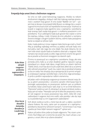 Marshall Rosenberg - Nenasilna komunikacija


Empatija koja unosi život u beživotan razgovor
                      Svi smo se našli usred beživotnog razgovora. Možda na nekom
                      društvenom događaju, slušajući riječi bez ikakvog osjećaja poveza-
                      nosti s osobom koja govori. Ili smo slušali “Babble–on–ian” – po-
                      jam koji je skovao moj prijatelj Kelly Bryson za nekoga tko u svojim
                      sugovornicima budi strah od neprekidive konverzacije. Vitalnost se
                      iscijedi iz razgovora kada izgubimo vezu s osjećajima i potrebama
                      koje stvaraju riječi osobe koja govori i s molbama povezanim s tim
                      potrebama. To je uobičajeno kada ljudi govore bez svijesti o tome
                      što osjećaju, trebaju i traže. Umjesto da smo uključeni u razmjenu
                      životne energije s drugim ljudskim bićima, vidimo kako postajemo
                      kante za otpad za njihove riječi.
                      Kako i kada prekinuti mrtav razgovor kako bismo ga vratili u život?
                      Moj je prijedlog najboljeg vremena za prekid, trenutak kada smo
                      čuli jednu riječ više nego što smo željeli. Što duže čekamo, bit će
                      nam teže ostati uljudni kada se budemo ubacivali u razgovor. Naša
                      namjera nije osvojiti podij za sebe, nego pomoći onome tko govori
                      da se poveže sa životnom energijom iza vlastitih riječi.
                      Činimo to povezujući se s osjećajima i potrebama. Stoga, ako teta
    Kako biste        ponavlja priču kako ju je prije dvadeset godina napustio suprug
       oživjeli       ostavljajući je s dvoje male djece, mogli bismo se ubaciti riječima:
     razgovor:        “Dakle, tetice, zvuči kao da te to još uvijek boli, želeći da su se prema
     prekinite        tebi odnosili pravednije.” Ljudi nisu svjesni da je ponekad empatija
 sugovornika s        to što im treba. Niti shvaćaju da je vjerojatnije da će primiti empati-
   empatijom.         ju izražavajući osjećaje i potrebe koje u njima žive, nego ponavljaju-
                      ći priče o prošlim nepravdama i teškim vremenima.
                      Još jedan način oživljavanja razgovora je otvoreno iskazati svoju že-
                      lju za jačom povezanošću i otvoreno zatražiti informacije koje bi
                      pomogle uspostavljanju te povezanosti. Jednom sam se prilikom
                      na koktelu našao usred bujice riječi, koje su mi se činile beživotne.
                      “Oprostite”, prekinuo sam ih, obraćajući se skupni od devet osoba u
                      kojoj sam se našao. “Nestrpljiv sam jer bi želio biti povezaniji s vama,
                      ali naš razgovor ne stvara povezanost koju želim. Želio bih znati
                      zadovoljava li razgovor, koji smo vodili, vaše potrebe i ako da, koje
                      su to potrebe koje su tim razgovorom zadovoljene.”
        Ono što je    Svih devet osoba je zurilo u mene kao da sam u zdjelu s punčom
          dosadno     ubacio štakora. Na sreću, sjetio sam se povezati se s osjećajima i
         slušatelju   potrebama iskazanima njihovom šutnjom. “Uznemirava li vas moja
       dosadno je     upadica jer biste željeli nastaviti razgovor?” upitao sam.
      i osobi koja
            govori.   Nakon još jedne tišine, jedan je čovjek odgovorio: “Ne, nisam uzne-
                      miren. Razmišljao sam o tome što ste pitali. Ne, nisam uživao u raz-
                      govoru; u stvari, bilo mi je užasno dosadno.”



120
 