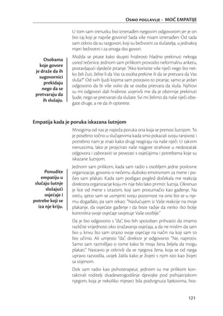 Osmo poglavlje - MOĆ EMPATIJE

                    U tom sam trenutku bio iznenađen njegovim odgovorom jer je on
                    bio taj koji je najviše govorio! Sada više nisam iznenađen: Od tada
                    sam otkrio da su razgovori, koji su beživotni za slušatelja, u jednakoj
                    mjeri beživotni i za onoga tko govori.
                    Možda se pitate kako skupiti hrabrosti hladno prekinuti nekoga
     Osobama
                    usred rečenice. Jednom sam prilikom provodio neformalnu anketu,
   koje govore
                    postavljajući sljedeće pitanje: “Ako koristite više riječi nego što net-
 je draže da ih
                    ko želi čuti, želite li da Vas ta osoba prekine ili da se pretvara da Vas
   sugovornici
                    sluša?” Od svih ljudi kojima sam postavio to pitanje, samo je jedan
     prekidaju
                    odgovorio da bi više volio da se osoba pretvara da sluša. Njihovi
    nego da se
                    su mi odgovori dali hrabrost uvjerivši me da je obzirnije prekinuti
 pretvaraju da
                    ljude, nego se pretvarati da slušate. Svi mi želimo da naše riječi obo-
     ih slušaju.
                    gate druge, a ne da ih opterete.


Empatija kada je poruka iskazana šutnjom
                    Mnogima od nas je najteža poruka ona koja se prenosi šutnjom. To
                    je posebno točno u slučajevima kada smo pokazali svoju ranjivost i
                    potrebno nam je znati kako drugi reagiraju na naše riječi. U takvim
                    trenutcima, lako je projicirati naše najgore strahove u nedostatak
                    odgovora i zaboraviti se povezati s osjećajima i potrebama koje su
                    iskazane šutnjom.
                    Jednom sam prilikom, kada sam radio s osobljem jedne poslovne
      Ponudite      organizacije, govorio o nečemu duboko emotivnom za mene i po-
     empatiju u     čeo sam plakati. Kada sam podigao pogled dočekala me reakcija
 slučaju šutnje     direktora organizacije koju mi nije bilo lako primiti: šutnja. Okrenuo
       slušajući    je lice od mene s izrazom, koji sam protumačio kao gađenje. Na
       osjećaje i   sreću, sjetio sam se usmjeriti svoju pozornost na ono što se u nje-
potrebe koji se     mu događalo, pa sam rekao: “Naslućujem iz Vaše reakcije na moje
   iza nje kriju.   plakanje, da osjećate gađenje i da biste radije da netko tko bolje
                    kontrolira svoje osjećaje savjetuje Vaše osoblje.”
                    Da je bio odgovorio s “da”, bio bih sposoban prihvatiti da imamo
                    različite vrijednosti oko izražavanja osjećaja, a da ne mislim da sam
                    bio u krivu što sam izrazio svoje osjećaje na način na koji sam to
                    bio učinio. Ali umjesto “da”, direktor je odgovorio: “Ne, naprotiv.
                    Samo sam razmišljao o tome kako bi moja žena željela da mogu
                    plakati.” Nastavio je otkrivši da se njegova žena, koja se od njega
                    upravo razvodila, uvijek žalila kako je živjeti s njim isto kao živjeti
                    sa stijenom.
                    Dok sam radio kao psihoterapeut, jednom su me prilikom kon-
                    taktirali roditelji dvadesetogodišnje djevojke pod psihijatrijskom
                    njegom, koja je nekoliko mjeseci bila podvrgnuta lijekovima, hos-


                                                                                        121
 