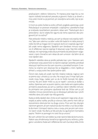 Marshall Rosenberg - Nenasilna komunikacija

                     pitalizacijom i elektro–šokovima. Tri mjeseca prije nego što su me
                     njezini roditelji kontaktirali prestala je govoriti. Kada su je doveli u
                     moj ured, morali su joj pomoći, jer ostavljena sama sebi, nije se po-
                     micala.
                     U mom je uredu čučala na stolici, drhteći, pogleda uperenog u pod.
                     Pokušavajući se povezati empatijski s osjećajima i potrebama koje
                     je izražavala neverbalnom porukom, rekao sam: “Naslućujem da si
                     prestrašena i da bi voljela biti sigurna da nema opasnosti ako pro-
                     govoriš. Je li to točno?”
                     Nije pokazala nikakvu reakciju, pa sam ja iskazao svoj osjećaj riječi-
                     ma: “Jako sam zabrinut za tebe i volio bih kada bi mi rekla postoji li
                     nešto što bih ja mogao reći ili napraviti da bi se ti osjećala sigurnije.”
                     Još uvijek nema odgovora. Sljedećih sam četrdeset minuta nasta-
                     vio ili reﬂektirati njezine osjećaje ili iskazivati svoje. Nije bilo vidljive
                     reakcije, niti najmanjeg znaka da je primijetila da pokušavam razgo-
                     varati s njom. Konačno sam rekao da sam umoran i da želim da se
                     vrati sljedeći dan.
                     Sljedećih nekoliko dana je prošlo jednako kao i prvi. Nastavio sam
                     usmjeravati svoju pozornost na njezine osjećaje i potrebe, ponekad
                     iskazujući riječima ono što sam razumio, a ponekad šutnjom. S vre-
                     mena na vrijeme sam iskazivao što se događalo u meni. Sjedila je
                     drhteći u svojoj stolici bez ijedne jedine riječi.
                     Četvrti dan, kada još uvijek nije bilo nikakve reakcije, nagnuo sam
                     se prema njoj i uhvatio ju za ruku. Ne znajući jesu li moje riječi pre-
                     nosile moju brigu, nadao sam se da će ﬁzički kontakt biti djelo-
                     tvorniji. Na prvi dodir mišići su joj se napeli i utonula je dublje u
                     stolicu. Spremao sam se pustiti njezinu ruku kada sam osjetio jedva
                     primjetno popuštanje, pa sam ju zadržao; nakon nekoliko trenuta-
                     ka primijetio sam postupno opuštanje kod nje. Držao sam ju još
                     nekoliko minuta istovremeno joj se obraćajući jednako kao i prvih
                     nekoliko dana. Još uvijek nije ništa govorila.
                     Kada je došla sljedeći dan, činila se još napetijom nego prije, ali po-
                     stojala je jedna razlika: pružila je stisnutu šaku prema meni dok je
                     istovremeno okrenula lice na drugu stranu. Prvo sam bio zbunjen
                     njezinom gestom, ali sam naslućivao da ima nešto u ruci što je želje-
                     la da imam. Uzimajući njezinu ruku u svoju, prst po prst sam otvo-
                     rio njezin stisak. Na dlanu je bila poruka na zgužvanom komadiću
                     papira: “Molim te pomogni mi izreći što je unutra.”
                     Bio sam ushićen što sam dobio taj znak njezine želje da komunicira.
                     Nakon sata ohrabrivanja, konačno je izgovorila prvu rečenicu, pola-
                     gano i ustrašeno. Kada sam reﬂektirao što sam čuo da je rekla, činilo



122
 