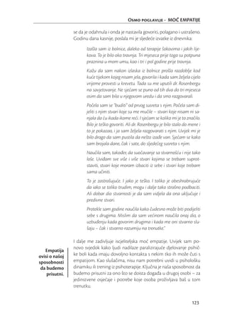 Osmo poglavlje - MOĆ EMPATIJE

                se da je odahnula i onda je nastavila govoriti, polagano i ustrašeno.
                Godinu dana kasnije, poslala mi je sljedeće izvatke iz dnevnika:

                       Izašla sam iz bolnice, daleko od terapije šokovima i jakih lije-
                       kova. To je bilo oko travnja. Tri mjeseca prije toga su potpuna
                       praznina u mom umu, kao i tri i pol godine prije travnja.
                       Kažu da sam nakon izlaska iz bolnice prošla razdoblje kod
                       kuće tijekom kojeg nisam jela, govorila i kada sam željela cijelo
                       vrijeme provesti u krevetu. Tada su me uputili dr. Rosenbergu
                       na savjetovanje. Ne sjećam se puno od tih dva do tri mjeseca
                       osim da sam bila u njegovom uredu i da smo razgovarali.
                       Počela sam se “buditi” od prvog susreta s njim. Počela sam di-
                       jeliti s njim stvari koje su me mučile – stvari koje nisam ni sa-
                       njala da ću ikada ikome reći. I sjećam se koliko mi je to značilo.
                       Bilo je teško govoriti. Ali dr. Rosenbergu je bilo stalo do mene i
                       to je pokazao, i ja sam željela razgovarati s njim. Uvijek mi je
                       bilo drago da sam pustila da nešto izađe van. Sjećam se kako
                       sam brojala dane, čak i sate, do sljedećeg susreta s njim.
                       Naučila sam, također, da suočavanje sa stvarnošću i nije tako
                       loše. Uviđam sve više i više stvari kojima se trebam suprot-
                       staviti, stvari koje moram izbaciti iz sebe i stvari koje trebam
                       sama učiniti.
                       To je zastrašujuće. I jako je teško. I toliko je obeshrabrujuće
                       da iako se toliko trudim, mogu i dalje tako strašno podbaciti.
                       Ali dobar dio stvarnosti je da sam vidjela da ona uključuje i
                       predivne stvari.
                       Protekle sam godine naučila kako čudesno može biti podijeliti
                       sebe s drugima. Mislim da sam većinom naučila onaj dio, o
                       uzbuđenju kada govorim drugima i kada me oni stvarno slu-
                       šaju – čak i stvarno razumiju na trenutke.”

                I dalje me zadivljuje iscjeliteljska moć empatije. Uvijek sam po-
                novo svjedok kako ljudi nadilaze paralizirajuće djelovanje psihič-
   Empatija
ovisi o našoj   ke boli kada imaju dovoljno kontakta s nekim tko ih može čuti s
sposobnosti     empatijom. Kao slušačima, nisu nam potrebni uvidi u psihološku
 da budemo      dinamiku ili trening iz psihoterapije. Ključna je naša sposobnost da
    prisutni.   budemo prisutni za ono što se doista događa u drugoj osobi – za
                jedinstvene osjećaje i potrebe koje osoba proživljava baš u tom
                trenutku.


                                                                                   123
 