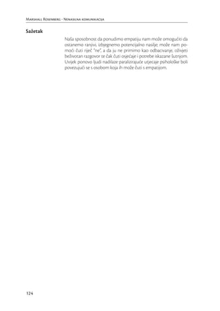 Marshall Rosenberg - Nenasilna komunikacija


Sažetak
                     Naša sposobnost da ponudimo empatiju nam može omogućiti da
                     ostanemo ranjivi, izbjegnemo potencijalno nasilje; može nam po-
                     moći čuti riječ “ne”, a da ju ne primimo kao odbacivanje, oživjeti
                     beživotan razgovor te čak čuti osjećaje i potrebe iskazane šutnjom.
                     Uvijek ponovo ljudi nadilaze paralizirajuće utjecaje psihološke boli
                     povezujući se s osobom koja ih može čuti s empatijom.




124
 