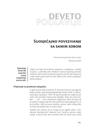 DEVETO
                         POGLAVLJE
                      Suosjeajno povezivanje
                              sa samim sobom

                                                 Postanimo promjena koju želimo svijetu.
                                                                      Mahatma Gandhi


    Najvažnija
                 Vidjeli smo kako NK pridonosi odnosima s prijateljima u obitelji,
     korist NK
                 na poslu i u političkoj areni. Međutim, njezina najvažnija primjena
     može biti
                 može biti način na koji se odnosimo prema samima sebi. Kada smo
        razvoj
                 u sebi nasilni prema samima sebi, teško je biti istinski suosjećajan
   suosjećanja
                 prema drugima.
   prema sebi.


Prisjećanje na posebnost našeg bića
                 U djelu autora Herba Gardnera “A Thousand Clowns”, protagonist
                 odbija predati svog dvanaestogodišnjeg nećaka službi za zbrinja-
                 vanje djece izjavljujući: “Želim da spozna posebnost svoga bića jer
                 inače neće primijetiti kada počne blijedjeti. Želim da ostane bu-
                 dan i …. vidi …. sve te nesputane mogućnosti. Želim da sazna da
                 je vrijedno svakog truda bar malo prodrmati svijet kada god mu se
                 pruži prilika. I želim da sazna istančan, tajnovit, važan razlog zašto
                 se rodio kao ljudsko biće, a ne kao stolica.”
                 Duboko sam zabrinut da su mnogi od nas izgubili svijest o “po-
                 sebnosti vlastitog bića”; zaboravili smo “istančan, tajnovit, važan
                 razlog” za koji je ujak tako strastveno želio da nećak sazna. Kada


                                                                                   125
 