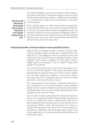 Marshall Rosenberg - Nenasilna komunikacija

                     nas kritičke predodžbe o sebi samima priječe da vidimo ljepotu u
                     sebi, gubimo povezanost s božanskom energijom koja je naš izvor.
                     Naučeni sebe promatrati kao objekte – objekte pune nedostataka
Koristimo NK         – je li za čuditi se što mnogi od nas završe odnoseći se nasilno pre-
   kako bismo        ma samima sebi?
  (pr)ocijenili      Važno područje, gdje se to nasilje može zamijeniti suosjećanjem,
sebe na način        je naše (pr)ocjenjivanje sebe od trenutka do trenutka. Pošto želi-
    koji potiče      mo da nas sve, što god radili, vodi prema obogaćivanju života, od
 rast umjesto        presudne je važnosti znati kako (pr)ocjenjivati događaje i uvjete na
mržnje prema         način koji nam pomaže učiti i stalno donositi nama korisne odluke.
          sebi.      Nažalost, način na koji smo naučeni (pr)ocjenjivati sebe često više
                     promiče mržnju prema sebi nego učenje.


Procjenjivanje sebe u trenucima kada se nismo ponašali savršeno
                     Tijekom jedne od uobičajenih vježbi na radionici, zamolim pola-
                     znike da se prisjete nedavne situacije kada su napravili nešto što bi
                     voljeli da nisu. Tada pogledamo kako su se obraćali samima sebi
                     odmah nakon što su počinili to što se uobičajenim jezikom naziva
                     “pogreška”. Tipične izjave su sljedeće: “To je bilo glupo!” “Kako si
                     mogao napraviti takvu glupost?” “Šta je s tobom?” “Uvijek nešto
                     zabrljaš!” “To je sebično!”
                     Ovi su ljudi bili naučeni suditi o sebi na način koji sugerira da je
                     ono što su učinili bilo pogrešno ili loše; njihovo samoopominjanje
                     podrazumijeva da zaslužuju patnju za ono što su učinili. Tragično
                     je da nas toliko mnogo biva uhvaćeno u mržnju prema samima
                     sebi umjesto da učimo iz pogrešaka koje nam ukazuju na vlastita
                     ograničenja i vode nas prema rastu i razvoju.
                     Čak i kada ponekad “naučimo lekciju” iz pogrešaka zbog kojih se
                     oštro osuđujemo, brine me priroda energije iza takve promjene i
                     učenja. Volio bih kada bi promjena bila potaknuta jasnom željom
                     za obogaćivanjem života za sebe ili druge umjesto destruktivnom
                     energijom kao što su sram ili krivnja.
                     Ako nas način na koji se (pr)ocjenjujemo vodi prema osjećajima
                     srama, i mi radi toga promijenimo svoje ponašanje, dozvoljavamo
                     da naš rast i učenje budu vođeni mržnjom prema sebi. Sram je
                     oblik mržnje prema sebi i postupci koji su rezultat reakcije na sram
                     nisu postupci slobode i radosti. Ako ljudi osjete sram ili krivnju u
                     pozadini naših postupaka, čak i ako je naša namjera ponašati se s
                     više dobrote i osjetljivosti, manje je vjerojatno da će cijeniti to što
                     radimo, nego kada su naši postupci motivirani isključivo željom da
                     pridonesemo životu.


126
 