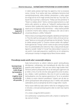 Deveto poglavlje - SUOSJEĆAJNO POVEZIVANJE SA SAMIM SOBOM

                   U našem jeziku postoji riječ koja ima ogromnu moć za stvaranje
                   srama i krivnje. Ta je nasilna riječ, koju uobičajeno koristimo kod
                   samo(pr)ocjenjivanja, toliko duboko ukorijenjena u našoj svijesti
                   da mnogi od nas ne bi mogli zamisliti život bez nje. To je riječ “tre-
                   bao/la” kao na primjer u rečenicama: “Trebao sam biti pametniji” ili
                   “Nisam to trebala učiniti.” Većinu vremena kada koristimo tu riječ
                   prema sebi, opiremo se učenju jer “trebao/la” podrazumijeva da
                   nemamo izbor. Ljudska bića, kada čuju bilo kakav zahtjev, naginju
  Izbjegavajte     otporu jer je to prijetnja našoj neovisnosti – našoj snažnoj potrebi
    si govoriti    za izborom. Imamo takvu reakciju na diktaturu čak i ako se radi o
“trebao/la si”!    unutarnjoj diktaturi u obliku “trebao/la”.
                   Sličan se iskaz unutarnjeg zahtjeva događa u sljedećoj samo(pr)ocje-
                   ni: “Ovo što radim je zaista grozno. Moram nešto učiniti po tom pi-
                   tanju!” Sjetite se na trenutak svih ljudi koje ste čuli da kažu: “Stvarno
                   bi trebao prestati pušiti!” ili “Stvarno moram početi više vježbati.”
                   Stalno govore što “moraju” učiniti i stalno se opiru tome jer ljudska
                   bića nisu predodređena biti robovima. Nije u našoj prirodi da pod-
                   legnemo naredbi “trebaš” ili “moraš” bez obzira dolazi li izvana ili iz
                   nas samih. A ako ipak popustimo i podčinimo se tim zahtjevima,
                   naši postupci izrastaju iz energije koja je lišena životne radosti.


Prevođenje osuda samih sebe i unutarnjih zahtjeva
                   Kada komuniciramo sa sobom redovno putem (pr)osuđivanja,
Samo(pr)ocje-      okrivljavanja i zahtijevanja, nije iznenađujuće da naša slika o sebi
  njivanje kao i   popušta pred osjećajem “više sam kao stolica nego ljudsko biće.”
   svako drugo     Osnovna polazna pretpostavka NK je da kada god sugeriramo da
 (pr)ocjenjiva-    je netko u krivu ili je loš, ono što zaista govorimo je da ne postu-
          nje je   pa u skladu s našim potrebama. Ako smo mi sami ta osoba koju
 tragičan izraz    (pr)osuđujemo, ono što zapravo govorimo je: “Ja se ne ponašam
  nezadovolje-     u skladu sa svojim vlastitim potrebama.” Uvjeren sam da ako na-
   nih potreba.    učimo (pr)ocjenjivati sebe propitujući jesu li i koliko naše potrebe
                   zadovoljene, puno je vjerojatnije da ćemo iz toga nešto i naučiti.
                   Naš je izazov dakle da, kada radimo nešto što ne obogaćuje život,
                   iz trenutka u trenutak (pr)ocjenjujemo sebe na način koji inspirira
                   promjenu:
                   (1) u smjeru onoga što želimo postići i
                   (2) iz poštovanja i suosjećanja prema sebi, umjesto iz osjećaja kriv-
                   nje, srama ili mržnje.


                                                                                       127
 