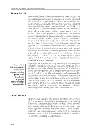 Marshall Rosenberg - Nenasilna komunikacija


 Tugovanje u NK
                      Nakon cijelog života školovanja i socijalizacije, vjerojatno je za ve-
                      ćinu prekasno za uvježbavanje svog uma da iz trenutka u trenutak
                      misli u terminima onoga što trebamo i što nam je važno. Međutim,
                      kao što smo naučili prevoditi (pr)ocjene u razgovoru s drugima,
                      možemo se izvježbati da prepoznamo kada se (pr)osuđivački obra-
                      ćamo sebi i da se trenutno usredotočimo na prisutne potrebe. Na
                      primjer, ako se uhvatimo da prijekorno govorimo sebi o nečemu
                      što smo učinili: “Gledaj, ponovo si sve upropastio!”, možemo tre-
                      nutno prestati i zapitati se: “Koju nezadovoljenu potrebu iskazujem
                      kroz ovu moralističku osudu?” Kada se povežemo s potrebom, a
                      možemo imati nekoliko slojeva potreba, primijetit ćemo izuzetan
                      pomak u tijelu. Umjesto srama, krivnje ili depresije, koje najčešće
                      osjećamo kada se kritiziramo jer smo “opet nešto upropastili”, isku-
                      sit ćemo neke od brojnih osjećaja, bilo da se radi o tuzi, frustraciji,
                      razočaranju, strahu, žalosti ili nekom drugom osjećaju. Priroda nam
                      je darovala te osjećaje s razlogom: oni nas mobiliziraju na akciju
                      kojom tragamo i dostižemo ono što trebamo ili cijenimo. Njihov
                      utjecaj na naš duh i tijelo je temeljno drugačiji od izolacije koju
                      uzrokuju krivnja, sram i depresija.
                      Tugovanje u NK je proces potpunog povezivanja s nezadovoljenim
   Tugovanje u        potrebama i osjećajima koji nastaju kada se ne ponašamo savrše-
NK: povezivanje       no. To je iskustvo kada požalimo što smo nešto učinili, ali radi se o
  s osjećajima i      žaljenju koje nam pomaže učiti iz onoga što smo učinili bez okriv-
nezadovoljenim        ljavanja ili mržnje prema sebi. Vidimo kako je naše ponašanje bilo
     potrebama        u suprotnosti s vlastitim potrebama i vrijednostima i otvaramo se
      izraslim iz     osjećajima koji nastaju iz te svijesti. Kada je naša svijest usredotoče-
       prijašnjih     na na potrebe, prirodno smo potaknuti na kreativne mogućnosti
postupaka koje        zadovoljavanja tih potreba. Suprotno tome, moralističke osude,
   smo požalili.      koje koristimo kada se optužujemo, imaju tendenciju prikrivanja
                      takvih mogućnosti i produljivanja stanja samokažnjavanja.


 Opraštanje sebi
                      Nakon procesa tugovanja okrećemo se opraštanju sebi. Usmjera-
                      vajući pozornost na dio nas koji je odlučio postupiti na način koji
                      je doveo do sadašnje situacije, pitamo se: “Kada sam se ponio na
                      način koji sam sada požalio, koju potrebu sam pokušavao zado-
                      voljiti?” Vjerujem da ljudska bića uvijek djeluju u službi potreba i
                      vrijednosti. Ovo je istinito bez obzira na to jesmo li tim postupkom
                      uspjeli zadovoljiti potrebu ili ne, odnosno bez obzira na to slavimo
                      li ili žalimo na kraju zbog naših postupaka.



 128
 