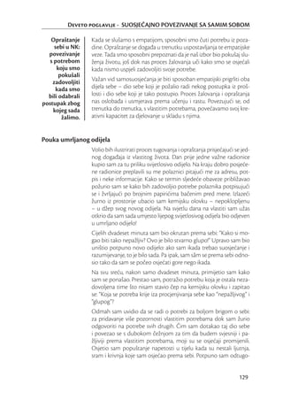 Deveto poglavlje - SUOSJEĆAJNO POVEZIVANJE SA SAMIM SOBOM

   Opraštanje     Kada se slušamo s empatijom, sposobni smo čuti potrebu iz poza-
     sebi u NK:   dine. Opraštanje se događa u trenutku uspostavljanja te empatijske
  povezivanje     veze. Tada smo sposobni prepoznati da je naš izbor bio pokušaj slu-
   s potrebom     ženja životu, još dok nas proces žalovanja uči kako smo se osjećali
      koju smo    kada nismo uspjeli zadovoljiti svoje potrebe.
       pokušali
    zadovoljiti   Važan vid samosuosjećanja je biti sposoban empatijski prigrliti oba
      kada smo    dijela sebe – dio sebe koji je požalio radi nekog postupka iz proš-
  bili odabrali   losti i dio sebe koji je tako postupio. Proces žalovanja i opraštanja
postupak zbog     nas oslobađa i usmjerava prema učenju i rastu. Povezujući se, od
     kojeg sada   trenutka do trenutka, s vlastitim potrebama, povećavamo svoj kre-
        žalimo.   ativni kapacitet za djelovanje u skladu s njima.


Pouka umrljanog odijela
                  Volio bih ilustrirati proces tugovanja i opraštanja prisjećajući se jed-
                  nog događaja iz vlastitog života. Dan prije jedne važne radionice
                  kupio sam za tu priliku svijetlosivo odijelo. Na kraju dobro posjeće-
                  ne radionice preplavili su me polaznici pitajući me za adresu, pot-
                  pis i neke informacije. Kako se termin sljedeće obaveze približavao
                  požurio sam se kako bih zadovoljio potrebe polaznika potpisujući
                  se i žvrljajući po brojnim papirićima bačenim pred mene. Izlazeći
                  žurno iz prostorije ubacio sam kemijsku olovku – nepoklopljenu
                  – u džep svog novog odijela. Na svjetlu dana na vlastiti sam užas
                  otkrio da sam sada umjesto lijepog svijetlosivog odijela bio odjeven
                  u umrljano odijelo!
                  Cijelih dvadeset minuta sam bio okrutan prema sebi: “Kako si mo-
                  gao biti tako nepažljiv? Ovo je bilo stvarno glupo!” Upravo sam bio
                  uništio potpuno novo odijelo: ako sam ikada trebao suosjećanje i
                  razumijevanje, to je bilo sada. Pa ipak, sam sâm se prema sebi odno-
                  sio tako da sam se počeo osjećati gore nego ikada.
                  Na svu sreću, nakon samo dvadeset minuta, primijetio sam kako
                  sam se ponašao. Prestao sam, potražio potrebu koja je ostala neza-
                  dovoljena time što nisam stavio čep na kemijsku olovku i zapitao
                  se: “Koja se potreba krije iza procjenjivanja sebe kao “nepažljivog” i
                  “glupog”?
                  Odmah sam uvidio da se radi o potrebi za boljom brigom o sebi:
                  za pridavanje više pozornosti vlastitim potrebama dok sam žurio
                  odgovoriti na potrebe svih drugih. Čim sam dotakao taj dio sebe
                  i povezao se s dubokom čežnjom za tim da budem svjesniji i pa-
                  žljiviji prema vlastitim potrebama, moji su se osjećaji promijenili.
                  Osjetio sam popuštanje napetosti u tijelu kada su nestali ljutnja,
                  sram i krivnja koje sam osjećao prema sebi. Potpuno sam odtugo-


                                                                                     129
 