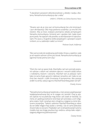 Što je reeno o NK

“S današnjim porastom disfunkcionalnosti u obitelji i nasilja u ško-
lama, Nenasilna komunikacija je dar s neba.”
                            LINDA C. STOEHR, Los Colinas Business News



“Shvatio sam da je moj stari stil komunikacije bio vrlo kritizirajući
i pun okrivljavanja. Oba moja poslovna suradnika i ja smo bili vrlo
nesretni. Moj se život značajno promijenio otkako primjenjujem
Nenasilnu komunikaciju. Smireniji sam i opušten čak i kada imam
puno posla. Ne osjećam više potrebu za okrivljavanjem ili optuživa-
njem. Prvi puta u 33 godine, koliko posjedujem i upravljam svojom
tvrtkom, svi su zadovoljni radeći sa mnom.”
                                              Poslovan čovjek, Kalifornija



“Ako vam je stalo do iscjeljivanja počinitelja i žrtava u zajednici, tada
je od najveće važnosti učiniti prvi korak. Nenasilna komunikacija je
ogroman korak prema tom cilju.”
                                                              Zatvorenik



“Osim što nam je spasio brak, Marshallov rad nam pomaže popra-
viti odnose s našom već odraslom djecom i ostvariti dublji odnos
s roditeljima, braćom i sestrama. Marshall nam je pokazao način
kako ne samo živjeti, govoriti i djelovati nenasilno, već i kako to sve
činiti bez vlastitih i tuđih žrtvovanja ili kompromisa. Ako postoje
anđeli na zemlji, tada je sigurno Marshall Rosenberg jedan od njih.”
                                                         Čitatelj, Arizona



“Nenasilna komunikacija je katalizirala u meni proces pojašnjavanja/
iscjeljenja/osnaživanja koji ne bi mogao niti zamisliti. Ovaj je pro-
ces utjecao na sva područja mog života i još uvijek se nastavlja. Za
mene, on ujedinjuje duhovne istine koje sam pronašao u svim religi-
jama svijeta. Vodi i osnažuje veze s drugima, a njegove su istine isku-
stveno provjerljive. Tijekom radionice Marshall Rosenberg je rekao
da sve velike religije imaju ljubav u temelju, i da on samo pokušava
shvatiti kako to ostvariti. Preplavljen sam strahopoštovanjem prema
modelu koji ova knjiga poučava kao sredstvu učenja kako voljeti i
njegovoj elegantnoj jednostavnosti.”
                                                          Čitatelj, Florida


                                                                      13
 