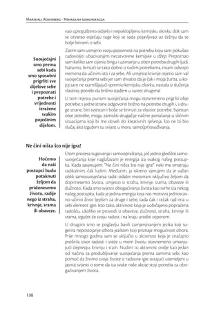 Marshall Rosenberg - Nenasilna komunikacija

                     vao upropašteno odijelo i nepoklopljenu kemijsku olovku dok sam
                     se otvarao osjećaju tuge koji se sada pojavljivao uz čežnju da se
                     bolje brinem o sebi.
                     Zatim sam usmjerio svoju pozornost na potrebu koju sam pokušao
                     zadovoljiti ubacivanjem nezatvorene kemijske u džep. Prepoznao
    Suosjećajni
                     sam koliko sam cijenio brigu i uzimanje u obzir potreba drugih ljudi.
    smo prema
      sebi kada      Naravno, brinući se tako dobro o tuđim potrebama, nisam odvojio
 smo sposobni        vremena da učinim isto i za sebe. Ali umjesto krivnje osjetio sam val
    prigrliti sve    suosjećanja prema sebi jer sam shvatio da je čak i moja žurba, u ko-
  dijelove sebe      joj sam ne razmišljajući spremio kemijsku olovku, nastala iz služenja
   i prepoznati      vlastitoj potrebi da brižno izađem u susret drugima!
       potrebe i     U tom mjestu punom suosjećanja mogu istovremeno prigrliti obje
     vrijednosti     potrebe: s jedne strane odgovoriti brižno na potrebe drugih i, s dru-
        izražene     ge strane, biti svjestan i bolje se brinuti za vlastite potrebe. Svjestan
          svakim     obje potrebe, mogu zamisliti drugačije načine ponašanja u sličnim
     pojedinim       situacijama koji bi me doveli do kreativnih rješenja, što ne bi bio
        dijelom.     slučaj ako izgubim tu svijest u moru samo(pr)osuđivanja.


Ne čini ništa što nije igra!
                     Osim procesa tugovanja i samoopraštanja, još jedno gledište samo-
       Hoćemo        suosjećanja koje naglašavam je energija iza svakog našeg postup-
        da naši      ka. Kada savjetujem: “Ne čini ništa što nije igra!” neki me smatraju
postupci budu        radikalnim, čak ludim. Međutim, ja iskreno vjerujem da je važan
     potaknuti       oblik samosuosjećanja raditi odabir motivirani isključivo željom da
     željom da       doprinesemo životu, umjesto iz straha, krivnje, srama, obaveze ili
 pridonesemo         dužnosti. Kada smo svjesni obogaćivanja života kao svrhe iza nekog
 životu, radije      našeg postupka, kada je jedina energija koja nas motivira jednostav-
nego iz straha,      no učiniti život ljepšim za druge i sebe, tada čak i težak rad ima u
krivnje, srama       sebi element igre. Isto tako, aktivnost koja je uobičajeno popraćena
   ili obaveze.      radošću, ukoliko se provodi iz obaveze, dužnosti, straha, krivnje ili
                     srama, izgubit će svoju radost i na kraju uroditi otporom.
                     U drugom smo se poglavlju bavili zamjenjivanjem jezika koji su-
                     gerira nepostojanje izbora jezikom koji priznaje mogućnost izbora.
                     Prije mnogo godina sam se uključio u aktivnost koja je značajno
                     proširila izvor radosti i sreće u mom životu istovremeno umanju-
                     jući depresiju, krivnju i sram. Nudim tu aktivnost ovdje kao jedan
                     od načina za produbljivanje suosjećanja prema samima sebi, kao
                     pomoć da živimo svoje živote iz radosne igre ostajući utemeljeni u
                     jasnoj svijesti o tome da iza svake naše akcije stoji potreba za obo-
                     gaćivanjem života.



130
 