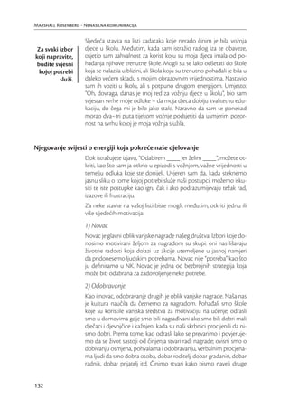 Marshall Rosenberg - Nenasilna komunikacija

                     Sljedeća stavka na listi zadataka koje nerado činim je bila vožnja
 Za svaki izbor      djece u školu. Međutim, kada sam istražio razlog iza te obaveze,
koji napravite,      osjetio sam zahvalnost za korist koju su moja djeca imala od po-
 budite svjesni      hađanja njihove trenutne škole. Mogli su se lako odšetati do škole
  kojoj potrebi      koja se nalazila u blizini, ali škola koju su trenutno pohađali je bila u
          služi.     daleko većem skladu s mojim obrazovnim vrijednostima. Nastavio
                     sam ih voziti u školu, ali s potpuno drugom energijom. Umjesto:
                     “Oh, dovraga, danas je moj red za vožnju djece u školu”, bio sam
                     svjestan svrhe moje odluke – da moja djeca dobiju kvalitetnu edu-
                     kaciju, do čega mi je bilo jako stalo. Naravno da sam se ponekad
                     morao dva–tri puta tijekom vožnje podsjetiti da usmjerim pozor-
                     nost na svrhu kojoj je moja vožnja služila.


Njegovanje svijesti o energiji koja pokreće naše djelovanje
                     Dok istražujete izjavu, “Odabirem ____ jer želim ____”, možete ot-
                     kriti, kao što sam ja otkrio u epizodi s vožnjom, važne vrijednosti u
                     temelju odluka koje ste donijeli. Uvjeren sam da, kada steknemo
                     jasnu sliku o tome kojoj potrebi služe naši postupci, možemo isku-
                     siti te iste postupke kao igru čak i ako podrazumijevaju težak rad,
                     izazove ili frustraciju.
                     Za neke stavke na vašoj listi biste mogli, međutim, otkriti jednu ili
                     više sljedećih motivacija:
                     1) Novac
                     Novac je glavni oblik vanjske nagrade našeg društva. Izbori koje do-
                     nosimo motivirani željom za nagradom su skupi: oni nas lišavaju
                     životne radosti koja dolazi uz akcije utemeljene u jasnoj namjeri
                     da pridonesemo ljudskim potrebama. Novac nije “potreba” kao što
                     ju deﬁniramo u NK. Novac je jedna od bezbrojnih strategija koja
                     može biti odabrana za zadovoljenje neke potrebe.
                     2) Odobravanje
                     Kao i novac, odobravanje drugih je oblik vanjske nagrade. Naša nas
                     je kultura naučila da čeznemo za nagradom. Pohađali smo škole
                     koje su koristile vanjska sredstva za motivaciju na učenje; odrasli
                     smo u domovima gdje smo bili nagrađivani ako smo bili dobri mali
                     dječaci i djevojčice i kažnjeni kada su naši skrbnici procijenili da ni-
                     smo dobri. Prema tome, kao odrasli lako se prevarimo i povjeruje-
                     mo da se život sastoji od činjenja stvari radi nagrade; ovisni smo o
                     dobivanju osmjeha, pohvalama i odobravanju, verbalnim procjena-
                     ma ljudi da smo dobra osoba, dobar roditelj, dobar građanin, dobar
                     radnik, dobar prijatelj itd. Činimo stvari kako bismo naveli druge


132
 