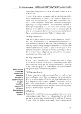 Deveto poglavlje - SUOSJEĆAJNO POVEZIVANJE SA SAMIM SOBOM

                  da nas vole, i izbjegavamo stvari koje bi ih mogle navesti da nas ne
                  vole ili kazne.
                  Smatram da je tragično što naporno radimo kako bismo kupili lju-
                  bav i pretpostavljamo da moramo sebe uskraćivati, a raditi sve za
                  druge, kako bi nas drugi voljeli. U stvari, kada činimo nešto isklju-
                  čivo u duhu unaprjeđenja života, otkrit ćemo da nas drugi cijene.
                  Njihovo je uvažavanje, međutim, samo mehanizam povratne in-
                  formacije koji potvrđuje da su naši napori imali očekivani utjecaj.
                  Spoznaja da smo odabrali koristiti svoju moć za služenje životu i da
                  smo to učinili uspješno, donosi nam istinsku radost slavljenja sebe
                  kakvu nam odobravanje drugih nikada ne može ponuditi.
                  3) Izbjegavanje kazne
                  Neki od nas plaćaju porez samo zato da bi izbjegli kaznu. Posljedica
                  toga je da ćemo vjerojatno tom godišnjem ritualu pristupiti s do-
                  zom ogorčenosti. Sjećam se, međutim, koliko su se moj otac i djed
                  drugačije osjećali u vezi plaćanja poreza. Imigrirali su iz Rusije u SAD
                  i željeli su podržati vladu za koju su vjerovali da štiti ljude na način
                  na koji car to nije činio. Zamišljajući mnoštvo ljudi na čiju se dobro-
                  bit troši njihov novac od poreza, osjećali su iskreno zadovoljstvo
                  dok su slali svoje čekove vladi SAD–a.
                  4) Izbjegavanje srama
                  Postoje i zadaci koje odabiremo izvršavati samo kako bi izbjegli
                  sram. Znamo da ako ih ne izvršimo, da ćemo završiti trpeći teško
                  samoosuđivanje, vlastiti glas koji nam govori da nešto s nama nije
                  u redu ili da smo glupi. Ako činimo nešto isključivo kako bismo
 Budite svjesni   izbjegli sram, završit ćemo mrzeći taj zadatak.
    postupaka     5) Izbjegavanje krivnje
   motiviranih
     željom za    U drugim situacijama, možemo pomisliti: “Ako to ne učinim, ljudi
    novcem ili    će se razočarati u mene.” Bojimo se da ćemo završiti osjećajući se
odobravanjem      krivima za neispunjavanje očekivanja koje drugi ljudi imaju od nas.
       drugih i   Postoji ogromna razlika između toga kada činimo nešto za druge
      strahom,    kako bismo izbjegli krivnju i kada to činimo s jasnom sviješću o
   sramom, ili    vlastitoj potrebi k doprinosu sreći drugih ljudskih bića. Prvi je svijet
     krivnjom.    pun jada i bijede; drugi je svijet pun igre.
  Znajte cijenu   6) Dužnost
     koju za to
       plaćate.   Kada koristimo jezik koji ne dozvoljava izbor, kao što su na primjer
                  riječi: trebaš, moraš, trebao bi, ne možeš, trebao/la si itd., naše je
                  ponašanje rezultat nejasnog osjećaja krivnje, dužnosti ili obaveze.
                  Smatram da je ovo društveno najopasniji i osobno najnepovoljniji


                                                                                     133
 