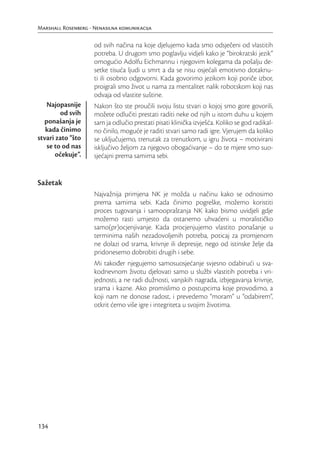 Marshall Rosenberg - Nenasilna komunikacija

                     od svih načina na koje djelujemo kada smo odsječeni od vlastitih
                     potreba. U drugom smo poglavlju vidjeli kako je “birokratski jezik”
                     omogućio Adolfu Eichmannu i njegovim kolegama da pošalju de-
                     setke tisuća ljudi u smrt a da se nisu osjećali emotivno dotaknu-
                     ti ili osobno odgovorni. Kada govorimo jezikom koji poriče izbor,
                     proigrali smo život u nama za mentalitet nalik robotskom koji nas
                     odvaja od vlastite suštine.
   Najopasnije       Nakon što ste proučili svoju listu stvari o kojoj smo gore govorili,
        od svih      možete odlučiti prestati raditi neke od njih u istom duhu u kojem
  ponašanja je       sam ja odlučio prestati pisati klinička izvješća. Koliko se god radikal-
   kada činimo       no činilo, moguće je raditi stvari samo radi igre. Vjerujem da koliko
stvari zato “što     se uključujemo, trenutak za trenutkom, u igru života – motivirani
   se to od nas      isključivo željom za njegovo obogaćivanje – do te mjere smo suo-
       očekuje”.     sjećajni prema samima sebi.


Sažetak
                     Najvažnija primjena NK je možda u načinu kako se odnosimo
                     prema samima sebi. Kada činimo pogreške, možemo koristiti
                     proces tugovanja i samoopraštanja NK kako bismo uvidjeli gdje
                     možemo rasti umjesto da ostanemo uhvaćeni u moralističko
                     samo(pr)ocjenjivanje. Kada procjenjujemo vlastito ponašanje u
                     terminima naših nezadovoljenih potreba, poticaj za promjenom
                     ne dolazi od srama, krivnje ili depresije, nego od istinske želje da
                     pridonesemo dobrobiti drugih i sebe.
                     Mi također njegujemo samosuosjećanje svjesno odabirući u sva-
                     kodnevnom životu djelovati samo u službi vlastitih potreba i vri-
                     jednosti, a ne radi dužnosti, vanjskih nagrada, izbjegavanja krivnje,
                     srama i kazne. Ako promislimo o postupcima koje provodimo, a
                     koji nam ne donose radost, i prevedemo “moram” u “odabirem”,
                     otkrit ćemo više igre i integriteta u svojim životima.




134
 