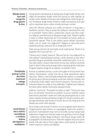 Marshall Rosenberg - Nenasilna komunikacija

 Nikada nismo        ljutnje putem okrivljavanja ili kažnjavanja druge osobe. Ranije smo
      ljuti radi     vidjeli da ponašanje drugih može biti poticaj za naše osjećaje, ali
     onoga što       nikako uzrok. Nikada nismo ljuti radi nečega što je netko drugi uči-
  drugi govore       nio. Ponašanje druge osobe možemo vidjeti kao poticaj, ali je jako
        ili čine.    važno uspostaviti jasnu razliku između poticaja i uzroka.
                     Volio bih slikovito prikazati ovu razliku primjerom iz mog rada u
                     švedskom zatvoru. Moj je posao bio pokazati zatvorenicima, koji
                     su se ponašali nasilno, kako u potpunosti izraziti svoj bijes umje-
                     sto ubijanja, premlaćivanja ili silovanja drugih ljudi. Tijekom vježbe
                     u kojoj su trebali prepoznati što ih je potaklo na ljutnju, jedan je
                     zatvorenik napisao: “Prije tri sam tjedna uputio zahtjev zatvorskoj
                     službi i još mi uvijek nisu odgovorili.” Njegova je izjava bila jasno
                     opažanje poticaja, opisujući što su drugi ljudi učinili.
                     Tada sam ga zamolio da nam kaže uzrok svoje ljutnje: “Kada se to
                     dogodilo, bio si ljut zato što …?”
                     “Upravo sam ti rekao”, izjavio je. “Bio sam ljut jer nisu odgovorili na
                     moj zahtjev!” Izjednačavajući poticaj i uzrok, prevario je sam sebe i
                     pomislio da ga je ponašanje zatvorskih službenika ljutilo. Ta se na-
                     vika lako stječe u kulturi koja koristi krivnju kao sredstvo kontrole
                     ljudi. U takvim kulturama postaje važno navesti ljude da misle da je
                     moguće natjerati druge da se osjećaju na određen način.
  Pomiješajte        Korisno je pobrkati poticaj i uzrok tamo gdje se krivnja koristi kao
poticaj i uzrok      taktika manipulacije i prisile. Kao što je ranije spomenuto, djeca
     ako želite      koja čuju: “Mamu i tatu boli kada dobiješ loše ocjene”, su navedena
    motivirati       da vjeruju da je njihovo ponašanje uzrok boli njihovih roditelja. Ista
        nekoga       se dinamika može vidjeti i kod intimnih partnera: “Stvarno sam ra-
     krivnjom.       zočaran/a kada nisi ovdje za moj rođendan.” Engleski jezik olakšava
                     primjena takve taktike nametanja osjećaja krivnje.
                     Kažemo: “Ljutiš me.” “Povrijediš me kada to radiš.” “Tužna sam zato
                     što si to učinio/la.” Koristimo se jezikom na puno različitih načina
                     kako bismo prevarom naveli sami sebe da povjerujemo da su naši
                     vlastiti osjećaji rezultat ponašanja drugih. Prvi korak u procesu pot-
                     punog izražavanja naše ljutnje je shvatiti da ono što drugi ljudi čine
                     nikada nije uzrok naših osjećaja.
                     Što je onda uzrok ljutnje? U petom smo se poglavlju bavili četirima
  Uzrok ljutnje      mogućnostima koje imamo na raspolaganju kada smo suočeni s
  leži u načinu      porukom ili ponašanjem koje nam se ne sviđa. Ljutnja nastaje kada
   razmišljanja      izaberemo mogućnost broj dva: kada smo god ljuti, krivimo druge
    - u mislima      - odabiremo se igrati Boga osuđujući i okrivljujući drugu osobu da
         kojima      je pogriješila i da zaslužuje kaznu. Volio bih naglasiti da je ovo uzrok
 okrivljujemo i      ljutnje. Čak iako isprva nismo toga svjesni, uzrok ljutnje se nalazi u
   osuđujemo.        našem vlastitom načinu razmišljanja.


136
 