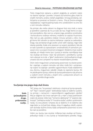 Deseto poglavlje - POTPUNO IZRAŽAVANJE LJUTNJE

                  Treća mogućnost opisana u petom poglavlju je usmjeriti svijest
                  na vlastite osjećaje i potrebe. Umjesto da koristimo glavu kako bi
                  izradili mentalnu analizu nečijih pogrešaka i krivog ponašanja, od-
                  lučujemo se povezati sa životom u nama. Ova je životna energija
                  najopipljivija i najpristupačnija kada smo usredotočeni na ono što
                  u tom trenutku trebamo.
                  Na primjer, ako netko zakasni na dogovor koji smo imali, a nama
                  je potrebno uvjerenje da mu je stalo do nas, mogli bismo se osje-
                  ćati povrijeđeno. Ako nam je, umjesto toga, potrebno svrsishodno
                  i konstruktivno trošenje vremena, možemo se osjećati frustrirano.
                  Ako nam je, pak, potrebno trideset minuta samoće u tišini, mo-
                  gli bismo biti zahvalni za njezino kašnjenje i osjećati se zadovoljno.
                  Stoga, nije ponašanje druge osobe uzrok naših osjećaja, nego naše
                  vlastite potrebe. Kada smo povezani sa svojom potrebom, bilo da
                  se radi o potrebi za uvjeravanjem, svrsishodnošću ili samoćom, po-
                  vezani smo i sa svojom životnom energijom. Možemo imati snažne
                  osjećaje, ali nikada nismo ljuti. Ljutnja je rezultat razmišljanja koje
                  nas otuđuje od života i koje nije povezano s potrebama. Ljutnja
                  nam ukazuje na to da u “glavi” analiziramo i (pr)osuđujemo druge,
                  umjesto da smo usmjereni na vlastite nezadovoljene potrebe.
                  Osim treće mogućnosti usmjeravanja pozornosti na vlastite potre-
                  be i osjećaje, u svakom trenutku naš izbor može biti i usmjerava-
                  nje svijesti na osjećaje i potrebe sugovornika/ce. Kada odaberemo
                  ovu, četvrtu, mogućnost, također nikada ne osjećamo ljutnju. Mi
                  ne potiskujemo ljutnju; vidimo da ljutnja jednostavno nije prisutna
                  u svakom onom trenutku u kojem smo u potpunosti prisutni za
                  osjećaje i potrebe druge osobe.


Sva ljutnja ima jezgru koja služi životu
                  “Ali”, pitaju me, “ne postoje li okolnosti u kojima je ljutnja opravda-
                  na?” Nije li “pravični gnjev” dobrodošao kada se nađemo suočeni,
         Kada     na primjer, s nemarnim i nepromišljenim zagađivanjem okoliša?
(pr)osuđujemo     Moj je odgovor da čvrsto vjerujem da u mjeri u kojoj podržavam
        druge,    svijest da postoji nešto kao “nemarno djelovanje” ili “savjesno dje-
  pridonosimo     lovanje”, “pohlepna osoba” ili “moralna osoba”, utoliko i pridonosim
       nasilju.   nasilju na ovoj planeti. Umjesto da se slažemo ili ne slažemo oko
                  toga kakvi su to ljudi koji ubijaju, siluju ili zagađuju okoliš, uvjeren
                  sam da bolje služimo životu kada usmjeravamo pozornost na ono
                  što nam je potrebno.
                  Vidim svu ljutnju kao rezultat mišljenja koje otuđuje od života i
                  pobuđuje nasilje. U srcu ljutnje je nezadovoljena potreba. Stoga,


                                                                                     137
 