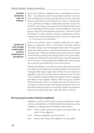 Marshall Rosenberg - Nenasilna komunikacija

         Koristite   ljutnja nam može biti dragocjena ako je upotrebljavamo kao bu-
      ljutnju kao    dilicu - da postanemo svjesni nezadovoljene potrebe i načina na
         poziv na    koji razmišljamo koji umanjuje vjerojatnost da ćemo ju zadovoljiti.
         buđenje.    Potpuno izražavanje ljutnje zahtijeva punu svijest o našoj potrebi.
                     Uz to, potrebna je energija za zadovoljenje potrebe. Ljutnja nam,
                     međutim, crpi energiju usmjeravajući je na kažnjavanje ljudi umje-
                     sto na zadovoljenje naših potreba. Umjesto odabiranja “pravičnog
                     gnjeva”, preporučio bih empatijsko povezivanje s vlastitim ili tuđim
                     potrebama. To može zahtijevati opsežno uvježbavanje, pri čemu
                     uvijek ponovo svjesno zamjenjujemo frazu: “Ljut/a sam zato što oni
                     …”, s: “Ljut/a sam jer mi je potrebno …”
                     Jednom sam prilikom naučio izvanrednu lekciju dok sam radio s
   Ljutnja crpi      djecom u popravnom domu u Wisconsinu. Dva dana zaredom
 našu energiju       sam dobio udarac u nos na nevjerojatno sličan način. Prvi puta sam
usmjeravajući        dobio oštar udarac laktom u nos dok sam intervenirao u tuči izme-
      ju prema       đu dvoje djece. Toliko sam pobjesnio da je jedino što sam mogao
kažnjavajućim
                     učiniti bilo da se suzdržim od uzvraćanja udarca. Na ulicama Detro-
  postupcima.
                     ita, gdje sam odrastao, bilo je potrebno puno manje od udarca lak-
                     tom u nos da se u meni probudi bijes. Sljedeći dan: slična situacija,
                     isti nos (a time i jača ﬁzička bol), ali niti mrvice ljutnje!
                     Duboko razmišljajući o tom iskustvu, tu sam večer prepoznao kako
                     sam etiketirao prvo dijete kao “razmaženo derište”. Ta je slika bila u
                     mojoj glavi prije nego je njegov lakat zahvatio moj nos, a kada se to
                     dogodilo, to nije bio samo lakat koji me udario po nosu. To je bilo:
                     “Ovo razmaženo, odvratno derište nema pravo to činiti!” O drugom
                     sam djetetu imao drugačije mišljenje. Vidio sam ga kao “jadnika”.
                     Kako sam bio sklon brinuti za to dijete, iako me je nos bolio i krva-
                     rio znatno više nego prvi dan, nisam uopće osjetio bijes. Nisam mo-
                     gao dobiti snažniju poruku da mi pomogne uvidjeti da moj bijes ne
                     proizvode postupci drugih ljudi, nego moje slike i tumačenja.


Poticaj nasuprot uzroku: Praktične implikacije
                     Naglašavam razliku između uzroka i poticaja na praktičnoj i taktič-
                     noj, kao i na ﬁlozofskoj razini. Želio bih slikovito prikazati ovu misao
                     vraćajući se na dijalog s Johnom, švedskim zatvorenikom:
                     John: Prije tri tjedna uputio sam zahtjev zatvorskoj službi i još
                              uvijek mi nisu odgovorili.
                     M. R.: Kada se to dogodilo, bio si ljut zato što … ?
                     John: Upravo sam ti rekao. Nisu odgovorili na moj zahtjev!


138
 