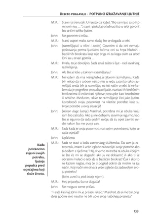 Deseto poglavlje - POTPUNO IZRAŽAVANJE LJUTNJE

                   M. R.: Stani na trenutak. Umjesto da kažeš: “Bio sam ljut zato što
                          mi oni nisu … “, stani i pokušaj oslušnuti što u sebi govoriš
                          što te čini toliko ljutim.
                   John: Ne govorim si ništa.
                   M. R.: Stani, uspori malo, samo slušaj što se događa u tebi.
                   John: (razmišljajući u tišini i zatim) Govorim si da oni nemaju
                          poštovanja prema ljudskim bićima; oni su hrpa hladnih i
                          bezličnih birokrata koje nije briga ni za koga osim za sebe!
                          Oni su u stvari gomila …
                   M. R.: Hvala, to je dovoljno. Sada znaš zašto si ljut - radi ovakvog
                          razmišljanja.
                   John: Ali, što je loše u takvom razmišljanju?
                   M. R.: Ne kažem da ima nečeg lošeg u takvom razmišljanju. Kada
                          bih rekao da s tobom nešto nije u redu zato što tako raz-
                          mišljaš, onda bih ja razmišljao na isti način o tebi. Ja ne ka-
                          žem da je pogrešno prosuđivati ljude, nazivati ih bezličnim
                          birokratima ili etiketirati njihove postupke kao bezobzirne
                          ili sebične. Međutim, takvo te razmišljanje čini jako ljutim.
                          Usredotoči svoju pozornost na vlastite potrebe: koje su
                          tvoje potrebe u ovoj situaciji?
                   John: (nakon duge šutnje) Marshall, potrebna mi je obuka koju
                          sam bio zatražio. Ako ju ne dobijem, sasvim je sigurno, kao
                          što je sigurno da sada sjedim ovdje, da ću opet završiti ov-
                          dje nakon što me puste van.
                   M. R.: Sada kada je tvoja pozornost na tvojim potrebama, kako se
                          sada osjećaš?
                   John: Uplašeno.
                   M. R.: Sada se stavi u kožu zatvorskog službenika. Da sam ja za-
           Kada
                          tvorenik, imam li veće izglede zadovoljiti svoje potrebe ako
    postanemo
                          ti dođem s riječima: “Hej, stvarno mi treba ta obuka i bojim
  svjesni svojih
                          se što će mi se dogoditi ako ju ne dobijem”, ili ako ti se
       potreba,
                          obratim misleći o tebi da si bezličan birokrat? Čak i ako to
         ljutnja
                          ne kažem naglas, moj će ti pogled otkriti da mislim na taj
 popušta pred
                          način. Koji način mi otvara veće izglede da zadovoljim svo-
osjećajima koji
                          ju potrebu?
   služe životu.
                          (John, zureći u pod ostaje nijem).
                   M. R.: Hej, prijatelju, što se događa?
                   John: Ne mogu o tome pričati.
                   Tri sata kasnije John mi je prišao i rekao: “Marshall, da si me bar prije
                   dvije godine ovo naučio ne bih ubio svog najboljeg prijatelja.”



                                                                                       139
 