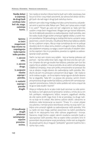 Marshall Rosenberg - Nenasilna komunikacija

 Nasilje dolazi      Svo nasilje je rezultat trikova kojima ljudi sami sebe zavaravaju, kao
   iz uvjerenja      što je to činio i ovaj mladi zatvorenik, da njihova bol dolazi od dru-
 da drugi ljudi      gih ljudi i da radi toga ti drugi ljudi zaslužuju kaznu.
uzrokuju našu        Jednom sam vidio mog mlađeg sina kako uzima kovanicu od pede-
bol i da, stoga,     set centi iz sestrine sobe. Rekao sam: “Brett, jesi li pitao sestru smiješ
      zaslužuju      li to uzeti?” “Nisam ga uzeo od nje”, odgovorio je. Sada sam bio
         kaznu.      suočen s moje četiri mogućnosti. Mogao sam ga nazvati lažljivcem,
                     što ne bi djelovalo povoljno za zadovoljavanje mojih potreba, zato
                     što svaka osuda druge osobe umanjuje izglede izlaska u susret mo-
       Sjetimo       jim potrebama. Od presudnog je značaja bilo kamo usmjeriti svoju
       se četiri     pozornost u ovom trenutku. Osuđivanje Bretta kao lažljivca odvelo
   mogućnosti        bi me u jednom smjeru. Ako je moje tumačenje da me ne poštuje
koje imamo na        dovoljno da bi mi rekao istinu, krećem u drugom smjeru. Međutim,
  raspolaganju       ako odaberem empatiju za njega u ovom trenutku ili iskažem iskre-
  kada čujemo        no što osjećam i što mi je potrebno, povećat ću izglede za zadovo-
 tešku poruku:       ljavanje svojih potreba.
       1. okriviti   Način na koji sam izrazio svoj odabir - koji se kasnije pokazao od
            sebe,    pomoći - nije bio toliko kroz riječi, nego više kroz ono što sam uči-
                     nio. Umjesto da sam ga osudio kao lažljivca, pokušao sam čuti što
       2. okriviti   osjeća: bio je uplašen i imao je potrebu da se zaštiti od kažnjavanja.
           druge,    Odabirući empatiju, imao sam priliku emocionalno se povezati što
   3. osvijestiti    nas je obojicu moglo dovesti do zadovoljenja naših potreba. Me-
        vlastite     đutim, da sam mu pristupio s procjenom da je lagao - čak i kada to
      osjećaje i     ne bi izrekao na glas - on bi se osjetio manje siguran da kaže iskreno
       potrebe,      što se dogodilo. Tada bih i ja postao dio procesa: samim činom
      4. naslutiti   procjenjivanja druge osobe kao lažljivca, pridonio bih samoispunja-
        osjećaje i   vajućem proročanstvu. Zašto bi netko poželio reći istinu znajući da
         potrebe     će ga se tada osuditi i kazniti?
          drugih.    Moje je mišljenje da će se jako malo ljudi zanimati za naše potre-
                     be, kada su nam glave pune (pr)ocjena i analiza u smislu da su oni
                     loši, pohlepni, neodgovorni, lažljivi, nevjerni, zagađivači okoliša,
                     da više cijene proﬁt nego život ili da se ponašaju na druge nači-
                     ne na koje ne bi trebali. Ako želimo zaštititi okoliš i obratimo se
                     direktoru neke korporacije sa stavom: “Znate, Vi u stvari ubijate
                     ovu planetu i nemate pravo iskorištavati zemlju na ovaj način”, oz-
                     biljno smo umanjili izglede za zadovoljavanje naših potreba. Vrlo
(Pr)osuđivanje       su rijetki oni koji mogu zadržati pozornost na našim potrebama
         drugih      kada ih mi iskazujemo kroz slike njihove pogrešnosti i krivnje.
     pridonosi       Naravno, mogli bismo uspjeti takvim osudama zastrašiti ljude u
 samoispunja-        ispunjavanje naših potreba. Ako se osjete toliko ustrašeni, krivi ili
       vajućim       posramljeni da promijene svoje ponašanje, može nam se dogoditi
     proročan-       da povjerujemo da je moguće “pobijediti” govoreći ljudima što s
        stvima.      njima nije u redu.


140
 