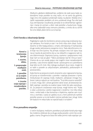 Deseto poglavlje - POTPUNO IZRAŽAVANJE LJUTNJE

                    Međutim, gledano dalekosežnije, uviđamo da svaki puta kada za-
                    dovoljimo svoje potrebe na ovaj način, mi ne samo da gubimo,
                    nego smo vrlo opipljivo pridonijeli nasilju na planeti. Možda smo i
                    riješili neposredan problem, ali smo uzrokovali drugi. Što više ljudi
                    čuju okrivljavanje i osuđivanje, ponašat će se obrambenije i agresiv-
                    nije i manje će uzimati u obzir naše potrebe u budućnosti. Stoga,
                    iako smo zadovoljili svoju trenutnu potrebu, u smislu da su učinili
                    što smo željeli, platit ćemo za to kasnije.


Četiri koraka u iskazivanju ljutnje
                    Pogledajmo sada što konkretno proces potpunog izražavanja ljut-
                    nje zahtijeva. Prvi korak je stati i ne činiti ništa osim disati. Suzdr-
                    žavamo se bilo kojeg poteza u smjeru okrivljavanja ili kažnjavanja
                    druge osobe. Jednostavno ostajemo mirni. Tada identiﬁciramo mi-
      Koraci u      sli koje nas čine ljutima. Na primjer, slučajno smo čuli izjavu koja
   izražavanju      nas je navela da pomislimo da su nas isključili iz razgovora radi ra-
        ljutnje:    sne diskriminacije. Osjećamo ljutnju, stanemo i prepoznamo misli
                    koje nam se roje po glavi: “Takvo ponašanje nije fer. Ona je rasist.”
     1. stanite,    Znamo da su sve osude poput ove tragični izrazi nezadovoljenih
          dišite,   potreba, i zato činimo sljedeći korak i povezujemo se s potrebama
2. prepoznajte      koje leže iza tih misli. Ako nekoga osuđujem da je rasist, moglo bi
    osuđujuće       se raditi o potrebi za uključivanjem, jednakošću, poštovanjem ili
         misli,     povezanošću.
    3. povežite     Kako bismo se potpuno izrazili, otvaramo usta i izgovaramo ljutnju,
   se sa svojim     ali ljutnja se transformirala u potrebe i osjećaje povezane s njima.
   potrebama,       Artikuliranje tih osjećaja može, međutim, zahtijevati mnogo hra-
     4. izrazite    brosti. Lako je naljutiti se i reći ljudima: “To je bilo stvarno rasistički!”
svoje osjećaje i    U stvari, mogu čak i uživati govoreći takve stvari, ali dosezanje du-
nezadovoljene       bljih osjećaja i potreba iza ovakve izjave može biti jako zastrašuju-
      potrebe.      će. Za potpuno izražavanje svoje ljutnje, mogli bismo reći: “Kada
                    si ušao u prostoriju i počeo razgovarati s ostalima i nisi ništa rekao
                    meni, i onda kada si dao komentar o bijelcima, osjećao sam muč-
                    ninu u stomaku i zaista se uplašio; to je u meni pokrenulo različite
                    potrebe vezane uz to da budem tretiran jednako kao i drugi. Volio
                    bih kada bi mi rekao kako se osjećaš kada ti to kažem.”


Prvo ponudimo empatiju
                    U većini slučajeva, međutim, potreban je još jedan korak prije nego
                    što možemo očekivati da se druga osoba poveže s onim što se do-
                    gađa u nama. Drugima će često biti teško primiti naše osjećaje i po-


                                                                                           141
 
