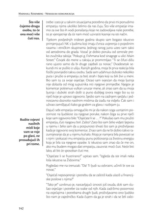 Marshall Rosenberg - Nenasilna komunikacija

      Što više       trebe i zato je u takvim situacijama potrebno da prvo mi ponudimo
čujemo drugu         empatiju njima ukoliko želimo da nas čuju. Što više empatije ima-
  osobu, to će       mo za sve što ih vodi ponašanju koje ne zadovoljava naše potrebe,
ona moći više        to je vjerojatnije da će nam moći uzvratiti kasnije na isti način.
     čuti nas.       Tijekom posljednjih trideset godina skupio sam bogato iskustvo
                     primjenjujući NK s ljudima koji imaju čvrsta uvjerenja o pojedinim
                     rasama i etničkim skupinama. Jednog ranog jutra uzeo sam taksi
                     od aerodroma do grada. Vozač je dobio poruku od centrale pre-
                     ko zvučnika taksija: “Pokupi g. Fishmana kod sinagoge u ulici Main
                     Street.” Čovjek do mene u taksiju je promrmljao: “Ti se čifuti dižu
                     rano ujutro samo da bi druge zajebali za novac.” Dvadesetak se-
                     kundi mi se pušilo iz ušiju. Ranijih godina, moja bi prva reakcija bila
                     ﬁzički povrijediti takvu osobu. Sada sam udahnuo duboko nekoliko
                     puta i pružio si empatiju za bol, strah i bijes koji su bili živi u meni.
                     Bio sam tu za svoje osjećaje. Ostao sam svjestan da moja ljutnja
                     nije dolazila od mog suputnika niti njegove primjedbe. Njegov je
                     komentar pokrenuo vulkan unutar mene, ali znao sam da su moja
                     ljutnja i duboki strah došli iz puno dubljeg izvora nego što su to
                     riječi koje je upravo izgovorio. Sjedio sam na zadnjem sjedalu i jed-
                     nostavno dozvolio nasilnim mislima da izađu na vidjelo. Čak sam i
                     uživao zamišljajući kako ga grabim za glavu i razbijam ju.
                     Dajući sebi empatiju omogućilo mi je da nakon toga usmjerim po-
                     zornost na ljudskost iza njegove poruke, nakon čega su prve riječi
 Budite svjesni      koje sam izgovorio bile: “Osjećate li se … ?” Pokušao sam mu pružiti
      nasilnih       empatiju, čuti njegovu bol. Zašto? Zato što sam želio vidjeti ljepotu
     misli koje      u njemu i želio sam da u potpunosti shvati što sam ja proživljavao
   vam se roje       kada je izgovorio svoj komentar. Znao sam da ne bi dobio takvo ra-
   po glavi, ne      zumijevanje da je u njemu kuhalo. Moja je namjera bila povezati se
prosuđujući ih       s njim i pokazati mu empatiju punu poštovanja za životnu energiju
     pri tome.       koja je bila iza njegove opaske. Iz iskustva sam znao da će me on,
                     ako mu budem mogao dati empatiju, zauzvrat moći čuti. Neće biti
                     lako, ali bit će sposoban čuti me.
                     “Osjećate li se frustrirano?” upitao sam. “Izgleda da ste imali neka
                     loša iskustva sa Židovima.”
                     Pogledao me na trenutak: “Da! Ti ljudi su odvratni, učinili bi sve za
                     novac.”
                     “Osjećaš nepovjerenje i potrebu da se zaštitiš kada ulaziš u ﬁnancij-
                     ske poslove s njima?”
                     “Tako je!” uzviknuo je, nastavljajući iznositi još osuda, dok sam slu-
                     šao osjećaje i potrebe iza svake od njih. Kada zadržimo pozornost
                     na osjećajima i potrebama drugih ljudi, proživljavamo ono ljudsko
                     što nam je zajedničko. Kada čujem da ga je strah i da se želi zašti-


142
 