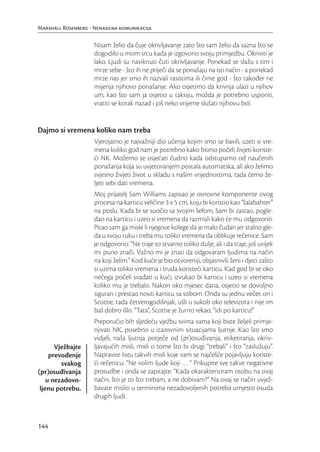 Marshall Rosenberg - Nenasilna komunikacija

                     Nisam želio da čuje okrivljavanje zato što sam želio da sazna što se
                     dogodilo u mom srcu kada je izgovorio svoju primjedbu. Okriviti je
                     lako. Ljudi su naviknuti čuti okrivljavanje. Ponekad se slažu s tim i
                     mrze sebe - što ih ne priječi da se ponašaju na isti način - a ponekad
                     mrze nas jer smo ih nazvali rasistima ili čime god - što također ne
                     mijenja njihovo ponašanje. Ako osjetimo da krivnja ulazi u njihov
                     um, kao što sam ja osjetio u taksiju, možda je potrebno usporiti,
                     vratiti se korak nazad i još neko vrijeme slušati njihovu bol.


Dajmo si vremena koliko nam treba
                     Vjerojatno je najvažniji dio učenja kojim smo se bavili, uzeti si vre-
                     mena koliko god nam je potrebno kako bismo počeli živjeti koriste-
                     ći NK. Možemo se osjećati čudno kada odstupamo od naučenih
                     ponašanja koja su uvjetovanjem postala automatska, ali ako želimo
                     svjesno živjeti život u skladu s našim vrijednostima, tada ćemo že-
                     ljeti sebi dati vremena.
                     Moj prijatelj Sam Williams zapisao je osnovne komponente ovog
                     procesa na karticu veličine 3 x 5 cm, koju bi koristio kao “šalabahter”
                     na poslu. Kada bi se suočio sa svojim šefom, Sam bi zastao, pogle-
                     dao na karticu i uzeo si vremena da razmisli kako će mu odgovoriti.
                     Pitao sam ga misle li njegove kolege da je malo čudan jer stalno gle-
                     da u svoju ruku i treba mu toliko vremena da oblikuje rečenice. Sam
                     je odgovorio: “Ne traje to stvarno toliko dulje, ali i da traje, još uvijek
                     mi puno znači. Važno mi je znati da odgovaram ljudima na način
                     na koji želim.” Kod kuće je bio otvoreniji, objasnivši ženi i djeci zašto
                     si uzima toliko vremena i truda koristeći karticu. Kad god bi se oko
                     nečega počeli svađati u kući, izvukao bi karticu i uzeo si vremena
                     koliko mu je trebalo. Nakon oko mjesec dana, osjetio se dovoljno
                     siguran i prestao nositi karticu sa sobom. Onda su jednu večer, on i
                     Scottie, tada četverogodišnjak, ušli u sukob oko televizora i nije im
                     baš dobro išlo. “Tata”, Scottie je žurno rekao, “idi po karticu!”
                     Preporučio bih sljedeću vježbu svima vama koji biste željeli primje-
                     njivati NK, posebno u izazovnim situacijama ljutnje. Kao što smo
                     vidjeli, naša ljutnja potječe od (pr)osuđivanja, etiketiranja, okriv-
       Vježbajte     ljavajućih misli, misli o tome što bi drugi “trebali” i što “zaslužuju”.
     prevođenje      Napravite listu takvih misli koje vam se najčešće pojavljuju koriste-
         svakog      ći rečenicu: “Ne volim ljude koji … “ Prikupite sve takve negativne
(pr)osuđivanja       prosudbe i onda se zapitajte: “Kada okarakteriziram osobu na ovaj
    u nezadovo-      način, što je to što trebam, a ne dobivam?” Na ovaj se način uvjež-
 ljenu potrebu.      bavate misliti u terminima nezadovoljenih potreba umjesto osuda
                     drugih ljudi.



144
 