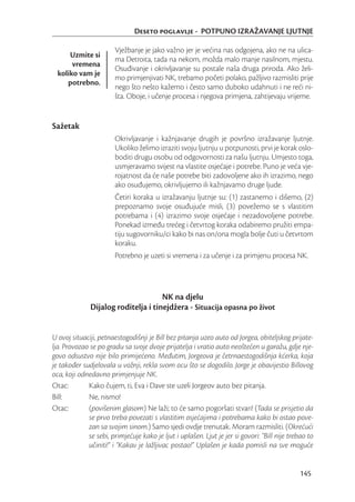 Deseto poglavlje - POTPUNO IZRAŽAVANJE LJUTNJE

                       Vježbanje je jako važno jer je većina nas odgojena, ako ne na ulica-
      Uzmite si
                       ma Detroita, tada na nekom, možda malo manje nasilnom, mjestu.
       vremena
                       Osuđivanje i okrivljavanje su postale naša druga priroda. Ako želi-
  koliko vam je
                       mo primjenjivati NK, trebamo početi polako, pažljivo razmisliti prije
     potrebno.
                       nego što nešto kažemo i često samo duboko udahnuti i ne reći ni-
                       šta. Oboje, i učenje procesa i njegova primjena, zahtijevaju vrijeme.


Sažetak
                       Okrivljavanje i kažnjavanje drugih je površno izražavanje ljutnje.
                       Ukoliko želimo izraziti svoju ljutnju u potpunosti, prvi je korak oslo-
                       boditi drugu osobu od odgovornosti za našu ljutnju. Umjesto toga,
                       usmjeravamo svijest na vlastite osjećaje i potrebe. Puno je veća vje-
                       rojatnost da će naše potrebe biti zadovoljene ako ih izrazimo, nego
                       ako osuđujemo, okrivljujemo ili kažnjavamo druge ljude.
                       Četiri koraka u izražavanju ljutnje su: (1) zastanemo i dišemo, (2)
                       prepoznamo svoje osuđujuće misli, (3) povežemo se s vlastitim
                       potrebama i (4) izrazimo svoje osjećaje i nezadovoljene potrebe.
                       Ponekad između trećeg i četvrtog koraka odabiremo pružiti empa-
                       tiju sugovorniku/ci kako bi nas on/ona mogla bolje čuti u četvrtom
                       koraku.
                       Potrebno je uzeti si vremena i za učenje i za primjenu procesa NK.




                                     NK na djelu
              Dijalog roditelja i tinejdžera - Situacija opasna po život


U ovoj situaciji, petnaestogodišnji je Bill bez pitanja uzeo auto od Jorgea, obiteljskog prijate-
lja. Provozao se po gradu sa svoje dvoje prijatelja i vratio auto neoštećen u garažu, gdje nje-
govo odsustvo nije bilo primijećeno. Međutim, Jorgeova je četrnaestogodišnja kćerka, koja
je također sudjelovala u vožnji, rekla svom ocu što se dogodilo. Jorge je obavijestio Billovog
oca, koji odnedavno primjenjuje NK.
Otac:        Kako čujem, ti, Eva i Dave ste uzeli Jorgeov auto bez pitanja.
Bill:        Ne, nismo!
Otac:        (povišenim glasom) Ne laži; to će samo pogoršati stvari! (Tada se prisjetio da
             se prvo treba povezati s vlastitim osjećajima i potrebama kako bi ostao pove-
             zan sa svojim sinom.) Samo sjedi ovdje trenutak. Moram razmisliti. (Okrećući
             se sebi, primjećuje kako je ljut i uplašen. Ljut je jer si govori: “Bill nije trebao to
             učiniti!” i “Kakav je lažljivac postao!” Uplašen je kada pomisli na sve moguće


                                                                                              145
 