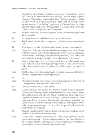 Marshall Rosenberg - Nenasilna komunikacija

            posljedice, ne samo Billovog ponašanja, nego i njegove krive procjene vlastitog
            sina. “Bilo je glupo od mene misliti da on zna bolje.” “Netko je mogao poginuti!”
            Uhvatio se: “Opa, trebam prevesti etikete “glup” i “lažljivac” u osjećaje i potrebe.
            Iza “glup” mislim da je osjećaj razočarenja u sebe: Volio bih da mogu reći da
            ga bolje poznam. A za “lažljivac”, osjećam se prilično uplašeno jer mi treba
            sigurnost da će mi dati točne informacije kako bi se mogao nositi s ovom situ-
            acijom.” U tišini razmišlja kako započeti razgovor.)
Otac:       Bill, jesi li zabrinut da ćeš biti kažnjen ako mi daš točne informacije o tome
            što se dogodilo?
Bill:       Da, uvijek si tako zao kada učinim nešto što se tebi ne sviđa.
Otac:       Želiš li reći da bi volio više razumijevanja i pošteniji tretman za ono što či-
            niš?
Bill:       O da, sigurno, od tebe ću sigurno dobiti pošten tretman i razumijevanje!
Otac:       (tiho u sebi: “Kako me razbjesni kada kaže nešto poput ovog! Ne vidi li kako
            se trudim? Stvarno mi treba malo poštovanja s obzirom koliko je ovo teško, a
            pretpostavljam i malo brige jer se osjećam tako uplašeno.”) Zvuči mi kao da si
            zabrinut da ću se, što god mi rekao, prema tebi odnositi nepravedno?
Bill:       Što je tebe briga kako se odnosiš prema meni? Kada se nešto dogodi, samo
            tražiš koga ćeš kazniti. Osim toga, čemu panika? Čak i ako sam uzeo auto,
            nitko nije stradao i auto je tamo gdje je i bio. Mislim, nije to sad neki težak
            zločin.
Otac:       Bojiš li se da će biti teških posljedica ako priznaš da si uzeo auto i želiš li vje-
            rovati da ću se prema tebi odnositi pravedno?
Bill:       Da.
Otac:       (dopuštajući da neko vrijeme bude tišina i da se povezanost produbi) Što bih
            ja mogao učiniti da te uvjerim da će tako i biti?
Bill:       Obećaj da me više nikada nećeš kazniti.
Otac:       (Svjestan da kazna neće pomoći Billu da razvije svijest o mogućim posljedica-
            ma svog ponašanja, nego da bi samo pridonijela većoj nepovezanosti i otporu,
            otac izražava spremnost udovoljiti Billovoj molbi.) Bit ću otvoren za ovakav
            dogovor ako se složiš da ćeš ostati u dijalogu sa mnom. Odnosno, da ćemo
            razgovarati dok se ne uvjerim da si svjestan svih mogućih posljedica tvog
            uzimanja auta. Međutim, ubuduće, ako se dogodi da nisam siguran da uvi-
            đaš moguće opasnosti onoga u što se upuštaš, mogao bih ipak koristiti silu,
            ali samo kako bih te zaštitio.
Bill:       Oh, prekrasno! Baš je predivno znati da sam toliko glup da moraš upotrijebiti
            silu kako bi me zaštitio od mene samoga!
Otac:       (Gubeći dodir s vlastitim potrebama, kaže u sebi: “Čovječe, ponekad bih mo-
            gao zadaviti tog malog … Toliko sam bijesan kada mi kaže tako nešto! Čini se
            da mu zaista nije stalo… . Dovraga, što je moja potreba sada? Potrebno mi je
            znati da, kada se toliko trudim, da mu je barem stalo.”)


146
 