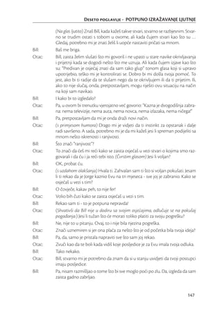 Deseto poglavlje - POTPUNO IZRAŽAVANJE LJUTNJE

        (Na glas ljutito) Znaš Bill, kada kažeš takve stvari, stvarno se razbjesnim. Stvar-
        no se trudim ostati s tobom u ovome, ali kada čujem stvari kao što su …
        Gledaj, potrebno mi je znati želiš li uopće nastaviti pričati sa mnom.
Bill:   Baš me briga.
Otac:   Bill, zaista želim slušati što mi govoriš i ne upasti u stare navike okrivljavanja
        i prijetnji kada se dogodi nešto što me uzruja. Ali kada čujem izjave kao što
        su: “Predivan je osjećaj znati da sam tako glup” tonom glasa koji si upravo
        upotrijebio, teško mi je kontrolirati se. Dobro bi mi došla tvoja pomoć. To
        jest, ako bi ti radije da te slušam nego da te okrivljujem ili da ti prijetim. Ili,
        ako to nije slučaj, onda, pretpostavljam, mogu riješiti ovu situaciju na način
        na koji sam navikao.
Bill:   I kako bi to izgledalo?
Otac:   Pa, u ovom bi trenutku vjerojatno već govorio: “Kazna je dvogodišnja zabra-
        na: nema televizije, nema auta, nema novca, nema izlazaka, nema ničega!”
Bill:   Pa, pretpostavljam da mi je onda draži novi način.
Otac:   (s primjesom humora) Drago mi je vidjeti da ti instinkt za opstanak i dalje
        radi savršeno. A sada, potrebno mi je da mi kažeš jesi li spreman podijeliti sa
        mnom nešto iskrenosti i ranjivosti.
Bill:   Što znači “ranjivost”?
Otac:   To znači da ćeš mi reći kako se zaista osjećaš u vezi stvari o kojima smo raz-
        govarali i da ću i ja reći tebi isto. (Čvrstim glasom) Jesi li voljan?
Bill:   OK, probat ću.
Otac:   (s uzdahom olakšanja) Hvala ti. Zahvalan sam ti što si voljan pokušati. Jesam
        li ti rekao da je Jorge kaznio Evu na tri mjeseca - sve joj je zabranio. Kako se
        osjećaš u vezi s tim?
Bill:   O čovječe, kakav peh, to nije fer!
Otac:   Volio bih čuti kako se zaista osjećaš u vezi s tim.
Bill:   Rekao sam ti - to je potpuna nepravda!
Otac:   (Shvativši da Bill nije u dodiru sa svojim osjećajima, odlučuje se na pokušaj
        pogađanja.) Jesi li tužan što će morati toliko platiti za svoju pogrešku?
Bill:   Ne, nije to u pitanju. Ovaj, to i nije bila njezina pogreška.
Otac:   Znači uznemiren si jer ona plaća za nešto što je od početka bila tvoja ideja?
Bill:   Pa, da, samo je pristala napraviti sve što sam joj rekao.
Otac:   Zvuči kao da te boli kada vidiš koje posljedice je za Evu imala tvoja odluka.
Bill:   Tako nekako.
Otac:   Bill, stvarno mi je potrebno da znam da si u stanju uvidjeti da tvoji postupci
        imaju posljedice.
Bill:   Pa, nisam razmišljao o tome što bi sve moglo poći po zlu. Da, izgleda da sam
        zaista gadno zabrljao.


                                                                                      147
 