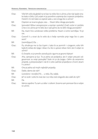 Marshall Rosenberg - Nenasilna komunikacija

Otac:       Više bih volio da gledaš na to kao na nešto što si učinio, a što nije ispalo ona-
            ko kako si želio. I još uvijek mi je potrebno uvjerenje da si svjestan posljedica.
            Hoćeš li mi reći kako se osjećaš sada u vezi onoga što si učinio?
Bill:       Osjećam se stvarno glupo, tata … Nisam želio nikoga povrijediti.
Otac:       (prevodeći Billove samoprocjene u osjećaje i potrebe) Znači, tužan si i požalio
            si što si to učinio jer bi želio da ti vjerujemo da ne želiš nikoga povrijediti?
Bill:       Da, nisam htio uzrokovati toliko problema. Nisam o tome razmišljao. To je
            sve.
Otac:       Govoriš li u stvari da bi volio da si bolje razmislio prije nego što si uzeo
            auto?
Bill:       (razmišljajući) Da …
Otac:       Pa, ohrabruje me to što čujem i, kako bi se pomirili i s Jorgeom, volio bih
            kada bi otišao do njega i rekao mu što si upravo rekao meni. Jesi li voljan to
            učiniti?
Bill:       O, čovječe, to je previše zastrašujuće; sigurno je grozno bijesan!
Otac:       Aha, vjerojatno je ljut. To je jedna od posljedica. Jesi li voljan preuzeti od-
            govornost za svoje postupke? Stalo mi je do Jorgea i želim da ostanemo
            prijatelji, a pretpostavljam i da bi ti volio zadržati prijateljstvo s Evom. Jesam
            li u pravu?
Bill:       Ona je jedna od mojih najboljih prijatelja.
Otac:       Dakle, idemo do njih?
Bill:       (ustrašeno i nevoljko) Pa … u redu. Da, valjda.
Otac:       Jel’ te strah i volio bi znati da ti se ništa neće dogoditi ako odeš do njih?
Bill:       Da.
Otac:       Idemo zajedno: Tu sam uz tebe i s tobom. Stvarno sam ponosan što si voljan
            to učiniti.




148
 