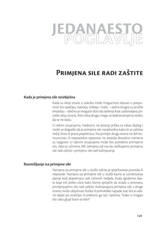 JEDANAESTO
                    POGLAVLJE
                    Primjena sile radi zaštite

Kada je primjena sile neizbježna
                  Kada su dvije strane u sukobu imale mogućnost iskazati u potpu-
                  nosti što opažaju, osjećaju, trebaju i traže - i jedna drugoj su pružile
                  empatiju - obično je moguće doći do rješenja koje zadovoljava po-
                  trebe obiju strana. Ako ništa drugo, mogu se dobronamjerno složiti,
                  da se ne slažu.
                  U nekim situacijama, međutim, ne postoji prilika za takav dijalog i
                  može se dogoditi da je primjena sile neophodna kako bi se zaštitio
                  nečiji život ili prava pojedinaca. Na primjer, druga strana ne želi ko-
                  municirati, ili neposredna opasnost ne ostavlja dovoljno vremena
                  za razgovor. U takvim situacijama može biti potrebno primijeniti
                  silu. Ako to učinimo, NK zahtijeva od nas da razlikujemo primjenu
                  sile radi zaštite i primjenu sile radi kažnjavanja.


Razmišljanje iza primjene sile
                  Namjera iza primjene sile u službi zaštite je sprječavanje povreda ili
                  nepravde. Namjera iza primjene sile u službi kazne je uzrokovanje
                  patnje kod pojedinaca radi njihovih nedjela. Kada zgrabimo dije-
                  te koje trči preko ulice kako bismo spriječili da strada u prometu,
                  primjenjujemo silu radi zaštite. Kažnjavajuća primjena sile, s druge
                  strane, može uključivati ﬁzičke ili psihološke napade, kao što je uda-
                  riti dijete po stražnjici ili prekoriti ga npr. riječima: “Kako si mogao
                  biti tako glup! Sram te bilo!”



                                                                                     149
 