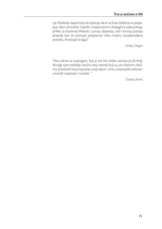 Što je reeno o NK

nje. Roditelji napominju da osjećaju da ih se čulo. Rješenja se pojav-
ljuju lako i prirodno. Sukobi i nesporazumi s kolegama sada postaju
prilike za stvaranje bliskosti. Ljutnja, depresija, stid i krivnja postaju
prijatelji koji mi pomažu prepoznati neku vitalnu nezadovoljenu
potrebu. Pročitajte knjigu!”
                                                           Učitelj, Oregon



“Moj odnos sa suprugom, koji je već bio dobar, postao je još bolji.
Mnoge sam roditelje naučio ovoj metodi koji su, po vlastitim riječi-
ma, produbili razumijevanje svoje djece i time unaprijedili odnose i
umanjili napetosti i sukobe. ”
                                                           Čitatelj, Illinois




                                                                        15
 