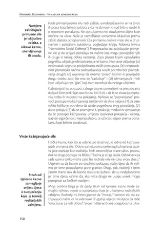 Marshall Rosenberg - Nenasilna komunikacija

                     Kada primjenjujemo silu radi zaštite, usredotočavamo se na život
        Namjera      ili prava koja želimo zaštititi, a da ne donosimo sud bilo o osobi ili
    zaštićujuće      o njezinom ponašanju. Ne optužujemo niti osuđujemo dijete koje
  primjene sile      istrčava na ulicu. Naše je razmišljanje usmjereno isključivo prema
   je isključivo     zaštiti djeteta od opasnosti. (Za primjenu ovakve vrste sile u druš-
       zaštita, a    tvenim i političkim sukobima, pogledajte knjigu Roberta Irwina
 nikako kazna,       “Nonviolent Social Defense”.) Pretpostavka iza zaštićujuće primje-
  okrivljavanje      ne sile je da se ljudi ponašaju na načine koji mogu povrijediti njih
       ili osuda.    ili druge iz nekog oblika neznanja. Zato proces kojim ispravljamo
                     pogrešku, uključuje obrazovanje, a ne kaznu. Neznanje uključuje (a)
                     nedostatak svijesti o posljedicama naših postupaka, (b) nesposob-
                     nost pronalaska načina zadovoljavanja svojih potreba bez povređi-
                     vanja drugih, (c) uvjerenje da imamo “pravo” kazniti ili povrijediti
                     drugu osobu zato što ona to “zaslužuje” i (d) obmanjujuće misli
                     koje uključuju npr. “glas” koji nam naređuje da nekoga ubijemo.
                     Kažnjavajući su postupci, s druge strane, utemeljeni na pretpostavci
                     da ljudi čine prekršaje zato što su loši ili zli, i da bi se situacija popra-
                     vila, treba ih natjerati na pokajanje. Njihovo se “popravljanje” pro-
                     vodi postupcima kažnjavanja smišljenim da ih se natjera (1) da pate
                     toliko koliko je potrebno da uvide pogrešnost svog ponašanja, (2)
                     da se pokaju i (3) da se promijene. U praksi je, međutim, vjerojatnije
                     da će postupci kažnjavanja, umjesto izazivanja pokajanja i učenja,
                     izazvati ogorčenost i neprijateljstvo, te učvrstiti otpor prema pona-
                     šanju koje želimo potaknuti.


Vrste kažnjavajuće sile
                     Fizička kazna, kao što je udarac po stražnjici, je jedna od kažnjava-
                     jućih primjena sile. Otkrio sam da tema tjelesnog kažnjavanja izazi-
                     va jake osjećaje kod roditelja. Neki neumoljivo brane takvu praksu,
                     dok se drugi pozivaju na Bibliju: “Batina je iz raja izašla. Delinkvencija
                     sada uzima toliko maha zato što roditelji više ne tuku svoju djecu.”
                     Uvjereni su da batine po stražnjici pokazuju našoj djeci da ih voli-
                     mo jer time postavljamo jasne granice. Drugi, pak, roditelji s istim
                     žarom brane stav da batine nisu izraz ljubavi i da su nedjelotvorne
       Strah od      jer time djecu učimo da, ako ništa drugo ne uspije, uvijek mogu
tjelesne kazne       posegnuti za ﬁzičkim nasiljem.
     zamagljuje
   svijest djece     Moja osobna briga je da dječji strah od tjelesne kazne može za-
 o suosjećanju       magliti njihovu svijest o suosjećanju koje je u korijenu roditeljskih
koje je temelj       zahtjeva. Roditelji mi često govore da “moraju” koristiti silu na ka-
    roditeljskih     žnjavajući način jer ne vide kako drugačije utjecati na djecu da rade
       zahtjeva.     “ono što je za njih dobro”. Svoje mišljenje brane anegdotama u ko-



150
 