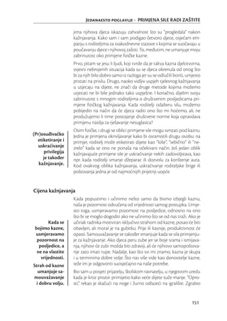 Jedanaesto poglavlje - PRIMJENA SILE RADI ZAŠTITE

                   jima njihova djeca iskazuju zahvalnost što su “progledala” nakon
                   kažnjavanja. Kako sam i sam podigao četvoro djece, osjećam em-
                   patiju s roditeljima za svakodnevne izazove s kojima se suočavaju u
                   poučavanju djece i njihovoj zaštiti. To, međutim, ne umanjuje moju
                   zabrinutost oko primjene ﬁzičke kazne.
                   Prvo, pitam se jesu li ljudi, koji tvrde da je takva kazna djelotvorna,
                   svjesni nebrojenih situacija kada su se djeca okrenula od onog što
                   bi za njih bilo dobro samo iz razloga jer su se odlučili boriti, umjesto
                   pristati na prisilu. Drugo, naoko vidljiv uspjeh tjelesnog kažnjavanja
                   u utjecaju na dijete, ne znači da druge metode kojima možemo
                   utjecati ne bi bile jednako tako uspješne. I konačno, dijelim svoju
                   zabrinutost s mnogim roditeljima o društvenim posljedicama pri-
                   mjene ﬁzičkog kažnjavanja. Kada roditelji odaberu silu, možemo
                   pobijediti na način da će djeca raditi ono što mi hoćemo, ali, ne
                   produžujemo li time postojanje društvene norme koja opravdava
                   primjenu nasilja za rješavanje nesuglasica?
                   Osim ﬁzičke, i drugi se oblici primjene sile mogu svrstati pod kaznu.
(Pr)osuđivačko     Jedna je primjena okrivljavanje kako bi osramotili drugu osobu: na
  etiketiranje i   primjer, roditelj može etiketirati dijete kao “loše”, “sebično” ili “ne-
   uskraćivanje    zrelo” kada se ono ne ponaša na očekivani način. Još jedan oblik
     privilegija   kažnjavajuće primjene sile je uskraćivanje nekih zadovoljstava, kao
     je također    npr. kada roditelji smanje džeparac ili dozvolu za korištenje auta.
   kažnjavanje.    Kod ovakvog oblika kažnjavanja, uskraćivanje roditeljske brige ili
                   poštovanja jedna je od najmoćnijih prijetnji uopće.


Cijena kažnjavanja
                   Kada popustimo i učinimo nešto samo da bismo izbjegli kaznu,
                   naša je pozornost odvučena od vrijednosti samog postupka. Umje-
                   sto toga, usmjeravamo pozornost na posljedice, odnosno na ono
                   što bi se moglo dogoditi ako ne učinimo što se od nas traži. Ako je
        Kada se    učinak radnika motiviran isključivo strahom od kazne, posao će biti
 bojimo kazne,     obavljen, ali moral je na gubitku. Prije ili kasnije, produktivnost će
 usmjeravamo       opasti. Samouvažavanje se također smanjuje kada se sila primjenju-
  pozornost na     je za kažnjavanje. Ako djeca peru zube jer se boje srama i ismijava-
   posljedice, a   nja, njihovi će zubi možda biti zdraviji, ali će njihovo samopoštova-
  ne na vlastite   nje zato imati rupe. Nadalje, kao što svi mi znamo, kazna je skupa
    vrijednosti.   i u terminima dobre volje. Što nas više vide kao donositelje kazne,
Strah od kazne     teže im je odgovoriti suosjećajno na naše potrebe.
  umanjuje sa-     Bio sam u posjeti prijatelju, školskom ravnatelju, u njegovom uredu
mouvažavanje       kada je kroz prozor primijetio kako veće dijete tuče manje. “Opro-
 i dobru volju.    sti,” rekao je skačući na noge i žurno odlazeći na igralište. Zgrabio


                                                                                      151
 