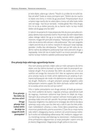 Marshall Rosenberg - Nenasilna komunikacija

                     je veće dijete, udario ga i ukorio: “Naučit ću ja tebe da ne tučeš sla-
                     bije od sebe!”. Kada se vratio, primijetio sam: “Mislim da nisi naučio
                     to dijete ono čemu si mislio da ga poučavaš. Pretpostavljam da je
                     umjesto toga naučio da ne udara djecu manju od sebe kada netko
                     veći od njega - kao što je ravnatelj - možda gleda! Ako ništa drugo,
                     čini mi se da je dobio potvrdu da su batine način na koji možeš
                     dobiti od drugoga ono što želiš.”
                     U takvim situacijama bi moja preporuka bila da prvo ponudite em-
                     patiju djetetu koje se ponaša nasilno. Na primjer, da vidim dijete kako
                     udara nekoga nakon što ga je ta osoba nazvala nekim pogrdnim
                     imenom, mogao bih ponuditi empatiju: “Naslućujem da si ljut jer bi
                     volio da se prema tebi odnose s više poštovanja.” Ako sam pogodio
                     i dijete potvrdi da je to točno, nastavio bi iskazujući svoje osjećaje,
                     potrebe i molbu bez okrivljavanja: “Tužan sam jer bih volio da na-
                     đemo načina da dobijemo poštovanje koje neće pretvoriti druge u
                     neprijatelje. Volio bih da mi kažeš hoćeš li sa mnom potražiti druge
                     načine na koje možemo zadobiti poštovanje koje želimo.”


Dva pitanja koja otkrivaju ograničenja kazne
                     Dva nam pitanja pomažu vidjeti zašto je malo vjerojatno da ćemo
                     dobiti ono što želimo koristeći se kaznom kako bi promijenili po-
                     našanje drugih. Prvo je pitanje: Što želim da osoba učini, a što je
                     različito od onoga što trenutno čini? Ako se zapitamo samo ovo
                     prvo pitanje, kazna se može učiniti djelotvorna jer prijetnja ili pri-
                     mjena kažnjavajuće sile može vrlo djelotvorno utjecati na ponaša-
                     nje drugih. Međutim, s drugim pitanjem postaje očigledno zašto
                     kažnjavanjem nećemo uspjeti: Što želim da budu razlozi radi kojih
                     će ta osoba učiniti ono što od nje tražim?
                     Vrlo si rijetko postavljamo ovo drugo pitanje, ali kada ga postavi-
                     mo, brzo uviđamo da kazna i nagrada umanjuju sposobnost ljudi
  Prvo pitanje:      da reagiraju, motivirani razlozima koje bismo mi željeli da imaju.
  Što želim da       Vjerujem da je presudno biti svjestan važnosti motiva gdje se ljudi
 on/ona učini?       ponašaju kako smo od njih zatražili. Na primjer, okrivljavanje ili ka-
        Drugo        žnjavanje očigledno nisu djelotvorne strategije ako želimo da djeca
  pitanje: Koji      spremaju svoju sobu zato što žele red u sobi ili zato što žele prido-
  razlozi želim      nijeti roditeljskom uživanju u redu. Često djeca pospremaju sobu
   da stoje iza      motivirani poslušnošću prema autoritetu (“Zato što je moja mama
njegovih/zinih       tako rekla”), izbjegavanju kazne, strahom od uznemiravanja rodite-
   postupaka?        lja ili straha od roditeljskog odbacivanja. NK, međutim, njeguje razi-
                     nu moralnog razvoja utemeljenog na neovisnosti i međuovisnosti,
                     čime prihvaćamo odgovornost za svoje postupke i svjesni smo da
                     je vlastito blagostanje i blagostanje drugih jedna te ista stvar.


152
 