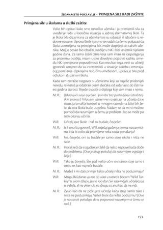 Jedanaesto poglavlje - PRIMJENA SILE RADI ZAŠTITE

Primjena sile u školama u službi zaštite
                  Volio bih opisati kako smo nekoliko učenika i ja primijenili silu za
                  uvođenje reda u kaotičnu situaciju u jednoj alternativnoj školi. Ta
                  je škola bila dizajnirana za učenike koji su odustali ili izbačeni iz re-
                  dovne nastave. Uprava škole i ja smo se nadali da ćemo pokazati da
                  škola utemeljena na principima NK može doprijeti do takvih uče-
                  nika. Moj je posao bio obučiti osoblje u NK i biti savjetnik tijekom
                  godine dana. Za samo četiri dana koja sam imao na raspolaganju
                  za pripremu osoblja, nisam uspio dovoljno pojasniti razliku izme-
                  đu NK i pretjerane popustljivosti. Kao rezultat toga, neki su učitelji
                  ignorirali, umjesto da su intervenirali u situacije sukoba i ometaju-
                  ćeg ponašanja. Opkoljena rastućim urnebesom, uprava je bila pred
                  odlukom da zatvori školu.
                  Kada sam zatražio razgovor s učenicima koji su najviše pridonijeli
                  neredu, ravnatelj je odabrao osam dječaka od jedanaest do četrna-
                  est godina starosti. Slijede izvadci iz dijaloga koji sam imao s njima.
                  M. R.: (Iskazujući svoje osjećaje i potrebe bez postavljanja istražitelj-
                         skih pitanja.) Vrlo sam uznemiren izvještajima učitelja da je
                         situacija izmakla kontroli u mnogim razredima. Jako bih že-
                         lio da ova škola bude uspješna. Nadam se da mi vi možete
                         pomoći da razumijem u čemu je problem i što se može po
                         tom pitanju učiniti.
                  Will:    Učitelji ove škole - baš su budale, čovječe!
                  M. R.: Je li ono što govoriš, Will, osjećaj gađenja prema nastavnici-
                         ma i da bi volio da promijene neka svoja ponašanja?
                  Will:    Ne, čovječe, oni su budale jer samo stoje okolo i ništa ne
                           rade.
                  M. R.: Hoćeš reći da si zgađen jer želiš da nešto naprave kada dođe
                         do problema. (Ovo je drugi pokušaj da razumijem osjećaje i
                         želje.)
                  Will:    Tako je, čovječe. Što god netko učini oni samo stoje tamo i
                           smiju se, kao najveće budale.
                  M. R.: Možeš li mi dati primjer kako učitelji ništa ne poduzimaju?
                  Will:    Mogu. Baš danas ujutro tip ulazi u razred s bocom “Wild Tur-
                           key” u svom džepu, jasno kao dan. Svi su je vidjeli; učiteljica ju
                           je vidjela, ali se okrenula na drugu stranu kao da ne vidi.
                  M. R.: Zvuči kao da ne poštujete učitelje kada stoje samo tako i
                         ništa ne poduzimaju. Voljeli biste da nešto poduzmu? (Ovo
                         je nastavak pokušaja da u potpunosti razumijem o čemu se
                         radi.)


                                                                                       153
 