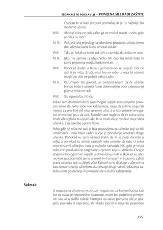 Jedanaesto poglavlje - PRIMJENA SILE RADI ZAŠTITE

                   Osjećao bi se kao potpuni promašaj da je to najbolje što
                   možemo učiniti.
          Will:    Ako tip ništa ne radi, zašto ga ne možeš staviti u sobu gdje
                   se ništa ne radi?
          M. R.: Will, je li tvoj prijedlog da odredimo prostoriju u koju ćemo
                 slati učenike kada budu ometali ostale?
          Will:    Tako je. Nikakva korist od njih u razredu ako ništa ne rade.
          M. R.: Jako me zanima ta ideja. Volio bih čuti što misliš kako bi
                 takva prostorija mogla funkcionirati.
          Will:    Ponekad dođeš u školu i jednostavno se osjećaš zao: ne
                   radi ti se ništa. Znači, imali bismo sobu u kojoj bi učenici
                   mogli biti dok ne požele nešto raditi.
          M. R.: Razumijem što govoriš, ali pretpostavljam da će učitelje
                 brinuti hoće li učenici htjeti dobrovoljno otići u prostoriju
                 gdje se ništa ne radi.
          Will:    (Sa sigurnošću.) Ići će.
          Rekao sam da mislim da bi plan mogao uspjeti ako uspijemo poka-
          zati svima da svrha sobe nije kažnjavanje, nego da želimo osigurati
          mjesto za one koji još nisu spremni učiti, a u isto vrijeme omogu-
          ćiti onima koji jesu, da uče. Također sam naglasio da će takva soba
          imati više izgleda za uspjeh ako bi se znalo da je rezultat oluje ideja
          učenika, a ne uredbe uprave škole.
          Soba gdje se ništa ne radi je bila postavljena za učenike koji su bili
          uznemireni i nisu htjeli raditi ili čije je ponašanje ometalo druge
          učenike. Ponekad su sami učenici tražili da ih se pusti da odu u
          sobu, a ponekad su učitelji zamolili neke učenike da odu. U sobu
          smo postavili učiteljicu koja je najbolje savladala NK, gdje je imala
          neke vrlo produktivne razgovore s djecom koja su dolazila. Ovaj je
          dogovor bio ogroman uspjeh u obnavljanju reda u školi jer su uče-
          nici koji su ga osmislili jasno prenijeli svrhu svojim vršnjacima: zaštiti
          prava učenika koji su željeli učiti. Koristili smo dijaloge s učenicima
          kao demonstraciju učiteljima da postoje drugi načini rješavanja su-
          koba osim povlačenja ili primjene sile u službi kažnjavanja.


Sažetak
          U situacijama u kojima ne postoji mogućnost za komunikaciju, kao
          što su situacije neposredne opasnosti, može biti potrebno primije-
          niti silu, ali u službi zaštite. Namjera iza takve primjene sile je spri-
          ječiti povredu ili nepravdu, ali nikada kazniti ili natjerati pojedince


                                                                               155
 