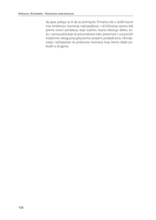 Marshall Rosenberg - Nenasilna komunikacija

                     da pate, pokaju se ili da se promijene. Primjena sile u službi kazne
                     ima tendenciju izazivanja neprijateljstva i učvršćivanja otpora baš
                     prema onom ponašanju koje tražimo. Kazna oštećuje dobru vo-
                     lju i samouvažavanje te preusmjerava našu pozornost s unutarnjih
                     vrijednosti nekog postupka prema vanjskim posljedicama. Okrivlja-
                     vanje i kažnjavanje ne pridonose motivaciji koju bismo željeli po-
                     buditi u drugima.




156
 