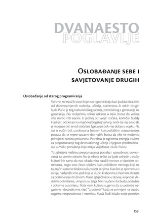 DVANAESTO
                   POGLAVLJE
                                  Oslobaanje sebe i
                                savjetovanje drugih
Oslobađanje od starog programiranja
                Svi smo mi naučili stvari koje nas ograničavaju kao ljudska bića, bilo
                od dobronamjernih roditelja, učitelja, svećenstva ili nekih drugih
                ljudi. Puno je tog kulturološkog učenja, prenošenog s generacije na
                generaciju, čak stoljećima, toliko utkano u naše živote da većine
                više nismo niti svjesni. U jednoj od svojih točaka, komičar Buddy
                Hackett, odrastao na majčinoj bogatoj kuhinji, tvrdi da nije znao da
                je moguće dići se od stola bez žgaravice dok nije došao u vojsku. Na
                isti je način bol, uzrokovana štetnim kulturološkim uvjetovanjem,
                postala do te mjere sastavni dio naših života da više ne možemo
                primijetiti njezinu prisutnost. Potrebna je ogromna energija i svijest
                za prepoznavanje tog destruktivnog učenja i njegovo preobražava-
                nje u misli i ponašanja koja imaju vrijednost i služe životu.
                To zahtijeva vještinu prepoznavanja potreba i sposobnost povezi-
                vanja sa samim sobom, što je oboje teško za ljude odrasle u našoj
                kulturi. Ne samo da nas nikada nisu naučili osnove o vlastitim po-
                trebama, nego smo često izloženi kulturološkom treningu koji na
                taj način aktivno blokira našu svijest o njima. Kao što je spomenuto
                ranije, naslijedili smo jezik koji je služio kraljevima i moćnim elitama
                za dominiranje društvom. Mase, sprječavane u razvoju svijesti o vla-
                stitim potrebama, umjesto su toga bile naučene da budu poslušne
                i pokorne autoritetu. Naša nam kultura sugerira da su potrebe ne-
                gativne i destruktivne; riječ “u potrebi” kada se primijeni na osobu
                sugerira nesposobnost i nezrelost. Kada ljudi iskažu svoje potrebe,



                                                                                   159
 