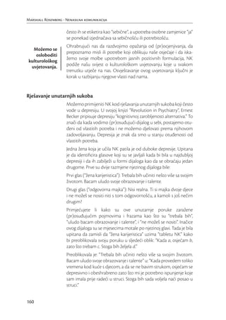 Marshall Rosenberg - Nenasilna komunikacija

                     često ih se etiketira kao “sebične”, a upotreba osobne zamjenice “ja”
                     se ponekad izjednačava sa sebičnošću ili potrebitošću.
                     Ohrabrujući nas da razdvojimo opažanja od (pr)ocjenjivanja, da
   Možemo se
                     prepoznamo misli ili potrebe koji oblikuju naše osjećaje i da iska-
     osloboditi
                     žemo svoje molbe upotrebom jasnih pozitivnih formulacija, NK
 kulturološkog
  uvjetovanja.       podiže našu svijest o kulturološkom uvjetovanju koje u svakom
                     trenutku utječe na nas. Osvještavanje ovog uvjetovanja ključni je
                     korak u razbijanju njegove vlasti nad nama.


Rješavanje unutarnjih sukoba
                     Možemo primijeniti NK kod rješavanja unutarnjih sukoba koji često
                     vode u depresiju. U svojoj knjizi “Revolution in Psychiatry”, Ernest
                     Becker pripisuje depresiju “kognitivnoj zarobljenosti alternativa.” To
                     znači da kada vodimo (pr)osuđujući dijalog u sebi, postajemo otu-
                     đeni od vlastitih potreba i ne možemo djelovati prema njihovom
                     zadovoljavanju. Depresija je znak da smo u stanju otuđenosti od
                     vlastitih potreba.
                     Jedna žena koja je učila NK patila je od duboke depresije. Upitana
                     je da identiﬁcira glasove koji su se javljali kada bi bila u najdubljoj
                     depresiji i da ih zabilježi u formi dijaloga kao da se obraćaju jedan
                     drugome. Prve su dvije razmjene njezinog dijaloga bile:
                     Prvi glas (“žena karijeristica”): Trebala bih učiniti nešto više sa svojim
                     životom. Bacam uludo svoje obrazovanje i talente.
                     Drugi glas (“odgovorna majka”): Nisi realna. Ti si majka dvoje djece
                     i ne možeš se nositi niti s tom odgovornošću, a kamoli s još nečim
                     drugim?
                     Primjećujete li kako su ove unutarnje poruke zaražene
                     (pr)osuđujućim pojmovima i frazama kao što su “trebala bih”,
                     “uludo bacam obrazovanje i talente”, i “ne možeš se nositi”. Inačice
                     ovog dijaloga su se mjesecima motale po njezinoj glavi. Tada je bila
                     upitana da zamisli da “žena karijeristica” uzima “tabletu NK” kako
                     bi preoblikovala svoju poruku u sljedeći oblik: “Kada a, osjećam b,
                     zato što trebam c. Stoga bih željela d.”
                     Preoblikovala je: “Trebala bih učiniti nešto više sa svojim životom.
                     Bacam uludo svoje obrazovanje i talente” u: “Kada provedem toliko
                     vremena kod kuće s djecom, a da se ne bavim strukom, osjećam se
                     depresivno i obeshrabreno zato što mi je potrebno ispunjenje koje
                     sam imala prije radeći u struci. Stoga bih sada voljela naći posao u
                     struci.”


160
 