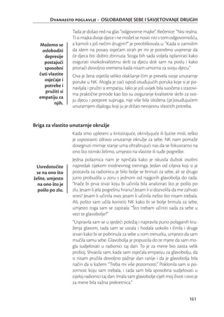 Dvanaesto poglavlje - OSLOBAĐANJE SEBE I SAVJETOVANJE DRUGIH

                  Tada je došao red na glas “odgovorne majke”. Rečenice: “Nisi realna.
                  Ti si majka dvoje djece i ne možeš se nositi niti s tom odgovornošću,
  Možemo se       a kamoli s još nečim drugim?” je preoblikovala u: “Kada si zamislim
   osloboditi     da idem na posao, osjećam strah jer mi je potrebno uvjerenje da
    depresije     će djeca biti dobro zbrinuta. Stoga bih sada voljela isplanirati kako
    postajući     osigurati visokokvalitetnu skrb za djecu dok sam na poslu i kako
    sposobni      pronaći dovoljno vremena kada nisam umorna za svoju djecu.”
  čuti vlastite   Ova je žena osjetila veliko olakšanje čim je prevela svoje unutarnje
    osjećaje i    poruke u NK. Mogla je zaći ispod otuđujućih poruka koje si je po-
    potrebe i     navljala i pružiti si empatiju. Iako je još uvijek bila suočena s izazovi-
     pružiti si
                  ma praktične prirode kao što su osiguranje kvalitetne skrbi za svo-
  empatiju za
                  ju djecu i potpore supruga, nije više bila izložena (pr)osuđujućem
          njih.
                  unutarnjem dijalogu koji ju je držao nesvjesnu vlastitih potreba.


Briga za vlastito unutarnje okružje
                  Kada smo upleteni u kritizirajuće, okrivljujuće ili ljutite misli, teško
                  je uspostaviti zdravo unutarnje okružje za sebe. NK nam pomaže
                  dosegnuti mirnije stanje uma ohrabrujući nas da se fokusiramo na
                  ono što istinski želimo, umjesto na vlastite ili tuđe pogreške.
                  Jedna polaznica nam je ispričala kako je iskusila dubok osobni
 Usredotočite     napredak tijekom trodnevnog treninga. Jedan od ciljeva koji si je
 se na ono što    postavila za radionicu je bilo bolje se brinuti za sebe, ali se drugo
želite, umjesto   jutro probudila u zoru s jednom od najgorih glavobolja do tada.
  na ono što je   “Inače bi prva stvar koju bi učinila bila analizirati što je pošlo po
  pošlo po zlu.   zlu. Jesam li jela pogrešnu hranu? Jesam li si dozvolila da me zahvati
                  stres? Jesam li učinila ovo; jesam li učinila nešto što nisam trebala.
                  Ali, pošto sam učila koristiti NK kako bi se bolje brinula za sebe,
                  umjesto toga sam se zapitala: “Što trebam učiniti sada za sebe u
                  vezi te glavobolje?”
                  “Uspravila sam se u sjedeći položaj i napravila puno polaganih kru-
                  ženja glavom, tada sam se ustala i hodala uokolo i činila i druge
                  stvari kako bi se pobrinula za sebe u tom trenutku, umjesto da sam
                  mučila samu sebe. Glavobolja je popustila do te mjere da sam mo-
                  gla sudjelovati u radionici taj dan. To je za mene bio zaista velik
                  proboj. Shvatila sam, kada sam osjećala empatiju za glavobolju, da
                  si nisam pružila dovoljno pažnje dan ranije i da je glavobolja bila
                  način da si kažem: “Treba mi više pozornosti.” Poklonila sam si po-
                  zornost koju sam trebala, i tada sam bila sposobna sudjelovati u
                  cijeloj radionici taj dan. Imala sam glavobolje cijeli moj život i ovo je
                  za mene bila važna prekretnica.”


                                                                                       161
 