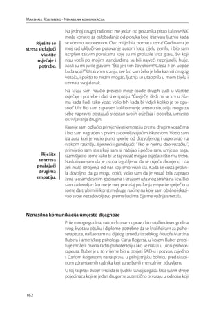 Marshall Rosenberg - Nenasilna komunikacija

                     Na jednoj drugoj radionici me jedan od polaznika pitao kako se NK
                     može koristiti za oslobađanje od poruka koje izazivaju ljutnju kada
     Riješite se     se vozimo autocestom. Ovo mi je bila poznata tema! Godinama je
stresa slušajući     moj rad uključivao putovanje autom kroz cijelu zemlju i bio sam
         vlastite    iscrpljen takvim porukama koje su mi prolazile kroz glavu. Svi koji
      osjećaje i     nisu vozili po mojim standardima su bili najveći neprijatelji, hulje.
       potrebe.      Misli su mi jurile glavom: “Što je s tim čovjekom? Gleda li on uopće
                     kuda vozi?” U takvom stanju, sve što sam želio je bilo kazniti drugog
                     vozača, i pošto to nisam mogao, ljutnja se utaborila u mom tijelu i
                     uzimala svoj danak.
                     Na kraju sam naučio prevesti moje osude drugih ljudi u vlastite
                     osjećaje i potrebe i dati si empatiju. “Čovječe, sledi mi se krv u žila-
                     ma kada ljudi tako voze; volio bih kada bi vidjeli koliko je to opa-
                     sno!” Uh! Bio sam zapanjen koliko manje stresnu situaciju mogu za
                     sebe napraviti postajući svjestan svojih osjećaja i potreba, umjesto
                     okrivljavanja drugih.
                     Kasnije sam odlučio primjenjivati empatiju prema drugim vozačima
                     i bio sam nagrađen s prvim zadovoljavajućim iskustvom. Vozio sam
                     iza auta koji je vozio puno sporije od dozvoljenog i usporavao na
                     svakom raskrižju. Bjesneći i gunđajući: “Tko je njemu dao vozačku”,
                     primijetio sam stres koji sam si nabijao i počeo sam, umjesto toga,
        Riješite     razmišljati o tome kako bi se taj vozač mogao osjećati i što mu treba.
       se stresa     Naslućivao sam da je osoba izgubljena, da se osjeća zbunjeno i da
      pružajući      želi malo strpljenja od nas koji smo vozili iza. Kada se cesta proširi-
       drugima       la dovoljno da ga mogu obići, vidio sam da je vozač bila zapravo
      empatiju.      žena u osamdesetim godinama s izrazom užasnog straha na licu. Bio
                     sam zadovoljan što me je moj pokušaj pružanja empatije spriječio u
                     tome da trubim ili koristim druge načine na koje sam obično iskazi-
                     vao svoje nezadovoljstvo prema ljudima čija me vožnja smetala.


Nenasilna komunikacija umjesto dijagnoze
                     Prije mnogo godina, nakon što sam upravo bio uložio devet godina
                     svog života u obuku i diplome potrebne da se kvaliﬁciram za psiho-
                     terapeuta, naišao sam na dijalog između izraelskog ﬁlozofa Martina
                     Bubera i američkog psihologa Carla Rogersa, u kojem Buber propi-
                     tuje može li osoba raditi psihoterapiju ako se nalazi u ulozi psihote-
                     rapeuta. Buber je u to vrijeme bio u posjeti SAD-u i pozvan, zajedno
                     s Carlom Rogersom, na raspravu u psihijatrijsku bolnicu pred skupi-
                     nom zdravstvenih radnika koji su se bavili mentalnim zdravljem.
                     U toj raspravi Buber tvrdi da se ljudski razvoj događa kroz susret dvoje
                     pojedinaca koji se jedan drugome autentično otvaraju u odnosu koji


162
 