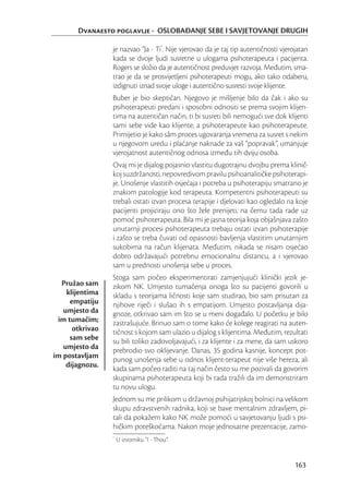 Dvanaesto poglavlje - OSLOBAĐANJE SEBE I SAVJETOVANJE DRUGIH

                 je nazvao “Ja - Ti*. Nije vjerovao da je taj tip autentičnosti vjerojatan
                 kada se dvoje ljudi susretne u ulogama psihoterapeuta i pacijenta.
                 Rogers se složio da je autentičnost preduvjet razvoja. Međutim, sma-
                 trao je da se prosvijetljeni psihoterapeuti mogu, ako tako odaberu,
                 izdignuti iznad svoje uloge i autentično susresti svoje klijente.
                 Buber je bio skeptičan. Njegovo je mišljenje bilo da čak i ako su
                 psihoterapeuti predani i sposobni odnositi se prema svojim klijen-
                 tima na autentičan način, ti bi susreti bili nemogući sve dok klijenti
                 sami sebe vide kao klijente, a psihoterapeute kao psihoterapeute.
                 Primijetio je kako sâm proces ugovaranja vremena za susret s nekim
                 u njegovom uredu i plaćanje naknade za vaš “popravak”, umanjuje
                 vjerojatnost autentičnog odnosa između tih dviju osoba.
                 Ovaj mi je dijalog pojasnio vlastitu dugotrajnu dvojbu prema klinič-
                 koj suzdržanosti, nepovredivom pravilu psihoanalitičke psihoterapi-
                 je. Unošenje vlastitih osjećaja i potreba u psihoterapiju smatrano je
                 znakom patologije kod terapeuta. Kompetentni psihoterapeuti su
                 trebali ostati izvan procesa terapije i djelovati kao ogledalo na koje
                 pacijenti projiciraju ono što žele prenijeti, na čemu tada rade uz
                 pomoć psihoterapeuta. Bila mi je jasna teorija koja objašnjava zašto
                 unutarnji procesi psihoterapeuta trebaju ostati izvan psihoterapije
                 i zašto se treba čuvati od opasnosti bavljenja vlastitim unutarnjim
                 sukobima na račun klijenata. Međutim, nikada se nisam osjećao
                 dobro održavajući potrebnu emocionalnu distancu, a i vjerovao
                 sam u prednosti unošenja sebe u proces.
                 Stoga sam počeo eksperimentirati zamjenjujući klinički jezik je-
  Pružao sam     zikom NK. Umjesto tumačenja onoga što su pacijenti govorili u
    klijentima   skladu s teorijama ličnosti koje sam studirao, bio sam prisutan za
     empatiju    njihove riječi i slušao ih s empatijom. Umjesto postavljanja dija-
   umjesto da    gnoze, otkrivao sam im što se u meni događalo. U početku je bilo
 im tumačim;     zastrašujuće. Brinuo sam o tome kako će kolege reagirati na auten-
      otkrivao   tičnost s kojom sam ulazio u dijalog s klijentima. Međutim, rezultati
     sam sebe    su bili toliko zadovoljavajući, i za klijente i za mene, da sam uskoro
   umjesto da    prebrodio svo oklijevanje. Danas, 35 godina kasnije, koncept pot-
im postavljam    punog unošenja sebe u odnos klijent-terapeut nije više hereza, ali
    dijagnozu.   kada sam počeo raditi na taj način često su me pozivali da govorim
                 skupinama psihoterapeuta koji bi tada tražili da im demonstriram
                 tu novu ulogu.
                 Jednom su me prilikom u državnoj psihijatrijskoj bolnici na velikom
                 skupu zdravstvenih radnika, koji se bave mentalnim zdravljem, pi-
                 tali da pokažem kako NK može pomoći u savjetovanju ljudi s psi-
                 hičkim poteškoćama. Nakon moje jednosatne prezentacije, zamo-
                 *
                     U izvorniku “I - Thou”.


                                                                                     163
 