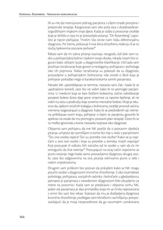 Marshall Rosenberg - Nenasilna komunikacija

                     lili su me da intervjuiram jednog pacijenta s ciljem izrade procjene i
                     preporuke terapije. Razgovarao sam oko pola sata s dvadesetdeve-
                     togodišnjom majkom troje djece. Kada je izašla iz prostorije osoblje
                     koje je skrbilo o njoj mi je postavljalo pitanja: “Dr. Rosenberg”, zapo-
                     čeo je njezin psihijatar, “molim Vas recite nam Vašu diferencijalnu
                     dijagnozu. Po Vama, pokazuje li ova žena shizofrenu reakciju ili je to
                     slučaj lijekovima izazvane psihoze?”
                     Rekao sam da mi takva pitanja izazivaju neugodu. Još dok sam ra-
                     dio u psihijatrijskoj bolnici tijekom svoje obuke, nikada nisam bio si-
                     guran kako uklopiti ljude u dijagnostičke klasiﬁkacije. Od tada sam
                     pročitao istraživanje koje govori o neslaganju psihijatara i psihologa
                     oko tih pojmova. Nalazi istraživanja su pokazali da su dijagnoze,
                     postavljene u psihijatrijskim bolnicama, više ovisile o školi koju je
                     psihijatar pohađao nego o karakteristikama samih pacijenata.
                     Nerado bih upotrebljavao te termine, nastavio sam, čak i kada bi se
                     ujednačeno koristili, zato što ne vidim kako bi to pomoglo pacijen-
                     tima. U medicini koja se bavi ﬁzičkim bolestima, točno određivanje
                     povijesti bolesti često daje jasne smjernice za njezino liječenje, ali ne
                     vidim tu vezu u području koje zovemo mentalne bolesti. Moje je isku-
                     stvo da, tijekom stručnih kolegija u bolnicama, osoblje provodi većinu
                     vremena razgovarajući o dijagnozi. Kako bi se predviđenih sat vreme-
                     na približavao svom kraju, psihijatar o čijem se pacijentu govorilo bi
                     apelirao na ostale da mu pomognu postaviti plan terapije. Često bi se
                     ta molba ignorirala u korist nastavka rasprave oko dijagnoze.
                     Objasnio sam psihijatru da me NK potiče da si postavim sljedeća
                     pitanja, umjesto da razmišljam o tome što nije u redu s pacijentom:
                     “Što ova osoba osjeća? Što su potrebe ove osobe? Kako se ja osje-
                     ćam u vezi ove osobe i koje su potrebe u temelju mojih osjećaja?
                     Koji postupak ili odluku bih zatražio od te osobe u vjeri da će im
                     omogućiti da žive sretnije?” Postupajući na ovaj način osjećamo se
                     puno ranjivije nego kada samo postavljamo dijagnozu drugoj oso-
                     bi, zato što odgovorima na ova pitanja otkrivamo puno o sebi i
                     našim vrijednostima.
                     Drugom sam prilikom bio pozvan da prikažem kako se NK mogu
                     poučiti osobe s dijagnozom kronične shizofrenije. S oko osamdeset
                     psihologa, psihijatara, socijalnih radnika i bolničarki u gledateljstvu,
                     petnaest je pacijenata s navedenom dijagnozom bilo okupljeno za
                     mene na pozornici. Kada sam se predstavio i objasnio svrhu NK,
                     jedan od pacijenata je dao primjedbu koja mi se činila nepovezana
                     s onim što sam bio rekao. Svjestan da mu je dodijeljena dijagnoza
                     kronične shizofrenije, podlegao sam kliničkom razmišljanju pretpo-
                     stavljajući da je moja nesposobnost da ga razumijem uzrokovana



164
 