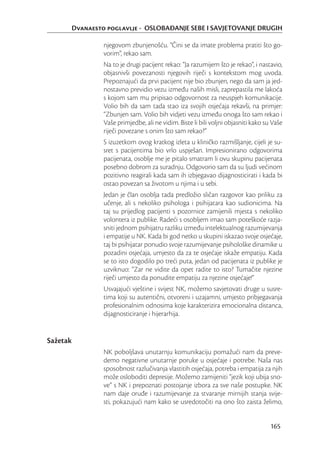 Dvanaesto poglavlje - OSLOBAĐANJE SEBE I SAVJETOVANJE DRUGIH

                   njegovom zbunjenošću. “Čini se da imate problema pratiti što go-
                   vorim”, rekao sam.
                   Na to je drugi pacijent rekao: “Ja razumijem što je rekao”, i nastavio,
                   objasnivši povezanosti njegovih riječi s kontekstom mog uvoda.
                   Prepoznajući da prvi pacijent nije bio zbunjen, nego da sam ja jed-
                   nostavno previdio vezu između naših misli, zaprepastila me lakoća
                   s kojom sam mu pripisao odgovornost za neuspjeh komunikacije.
                   Volio bih da sam tada stao iza svojih osjećaja rekavši, na primjer:
                   “Zbunjen sam. Volio bih vidjeti vezu između onoga što sam rekao i
                   Vaše primjedbe, ali ne vidim. Biste li bili voljni objasniti kako su Vaše
                   riječi povezane s onim što sam rekao?”
                   S izuzetkom ovog kratkog izleta u kliničko razmišljanje, cijeli je su-
                   sret s pacijentima bio vrlo uspješan. Impresionirano odgovorima
                   pacijenata, osoblje me je pitalo smatram li ovu skupinu pacijenata
                   posebno dobrom za suradnju. Odgovorio sam da su ljudi većinom
                   pozitivno reagirali kada sam ih izbjegavao dijagnosticirati i kada bi
                   ostao povezan sa životom u njima i u sebi.
                   Jedan je član osoblja tada predložio sličan razgovor kao priliku za
                   učenje, ali s nekoliko psihologa i psihijatara kao sudionicima. Na
                   taj su prijedlog pacijenti s pozornice zamijenili mjesta s nekoliko
                   volontera iz publike. Radeći s osobljem imao sam poteškoće razja-
                   sniti jednom psihijatru razliku između intelektualnog razumijevanja
                   i empatije u NK. Kada bi god netko u skupini iskazao svoje osjećaje,
                   taj bi psihijatar ponudio svoje razumijevanje psihološke dinamike u
                   pozadini osjećaja, umjesto da za te osjećaje iskaže empatiju. Kada
                   se to isto dogodilo po treći puta, jedan od pacijenata iz publike je
                   uzviknuo: “Zar ne vidite da opet radite to isto? Tumačite njezine
                   riječi umjesto da ponudite empatiju za njezine osjećaje!”
                   Usvajajući vještine i svijest NK, možemo savjetovati druge u susre-
                   tima koji su autentični, otvoreni i uzajamni, umjesto pribjegavanja
                   profesionalnim odnosima koje karakterizira emocionalna distanca,
                   dijagnosticiranje i hijerarhija.


Sažetak
                   NK poboljšava unutarnju komunikaciju pomažući nam da preve-
                   demo negativne unutarnje poruke u osjećaje i potrebe. Naša nas
                   sposobnost razlučivanja vlastitih osjećaja, potreba i empatija za njih
                   može osloboditi depresije. Možemo zamijeniti “jezik koji ubija sno-
                   ve” s NK i prepoznati postojanje izbora za sve naše postupke. NK
                   nam daje oruđe i razumijevanje za stvaranje mirnijih stanja svije-
                   sti, pokazujući nam kako se usredotočiti na ono što zaista želimo,


                                                                                       165
 