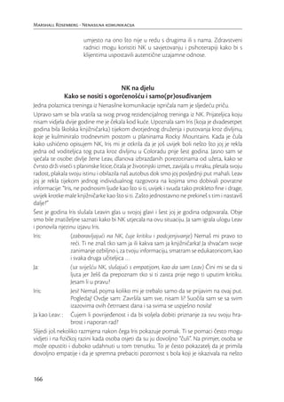 Marshall Rosenberg - Nenasilna komunikacija

                       umjesto na ono što nije u redu s drugima ili s nama. Zdravstveni
                       radnici mogu koristiti NK u savjetovanju i psihoterapiji kako bi s
                       klijentima uspostavili autentične uzajamne odnose.




                                   NK na djelu
              Kako se nositi s ogorčenošću i samo(pr)osuđivanjem
Jedna polaznica treninga iz Nenasilne komunikacije ispričala nam je sljedeću priču.
Upravo sam se bila vratila sa svog prvog rezidencijalnog treninga iz NK. Prijateljica koju
nisam vidjela dvije godine me je čekala kod kuće. Upoznala sam Iris (koja je dvadesetpet
godina bila školska knjižničarka) tijekom dvotjednog druženja i putovanja kroz divljinu,
koje je kulminiralo trodnevnim postom u planinama Rocky Mountains. Kada je čula
kako ushićeno opisujem NK, Iris mi je otkrila da je još uvijek boli nešto što joj je rekla
jedna od voditeljica tog puta kroz divljinu u Coloradu prije šest godina. Jasno sam se
sjećala te osobe: divlje žene Leav, dlanova izbrazdanih porezotinama od užeta, kako se
čvrsto drži viseći s planinske litice; čitala je životinjski izmet, zavijala u mraku, plesala svoju
radost, plakala svoju istinu i obilazila naš autobus dok smo joj posljednji put mahali. Leav
joj je rekla tijekom jednog individualnog razgovora na kojima smo dobivali povratne
informacije: “Iris, ne podnosim ljude kao što si ti, uvijek i svuda tako prokleto ﬁne i drage,
uvijek krotke male knjižničarke kao što si ti. Zašto jednostavno ne prekineš s tim i nastaviš
dalje?”
Šest je godina Iris slušala Leavin glas u svojoj glavi i šest joj je godina odgovarala. Obje
smo bile znatiželjne saznati kako bi NK utjecala na ovu situaciju. Ja sam igrala ulogu Leav
i ponovila njezinu izjavu Iris.
Iris:             (zaboravljajući na NK, čuje kritiku i podcjenjivanje) Nemaš mi pravo to
                  reći. Ti ne znaš tko sam ja ili kakva sam ja knjižničarka! Ja shvaćam svoje
                  zanimanje ozbiljno i, za tvoju informaciju, smatram se edukatoricom, kao
                  i svaka druga učiteljica …
Ja:               (sa sviješću NK, slušajući s empatijom, kao da sam Leav) Čini mi se da si
                  ljuta jer želiš da prepoznam tko si ti zaista prije nego ti uputim kritiku.
                  Jesam li u pravu?
Iris:             Jesi! Nemaš pojma koliko mi je trebalo samo da se prijavim na ovaj put.
                  Pogledaj! Ovdje sam: Završila sam sve, nisam li? Suočila sam se sa svim
                  izazovima ovih četrnaest dana i sa svima se uspješno nosila!
Ja kao Leav: : Čujem li povrijeđenost i da bi voljela dobiti priznanje za svu svoju hra-
                  brost i naporan rad?
Slijedi još nekoliko razmjena nakon čega Iris pokazuje pomak. Ti se pomaci često mogu
vidjeti i na ﬁzičkoj razini kada osoba osjeti da su ju dovoljno “čuli”. Na primjer, osoba se
može opustiti i duboko udahnuti u tom trenutku. To je često pokazatelj da je primila
dovoljno empatije i da je spremna prebaciti pozornost s bola koji je iskazivala na nešto


166
 