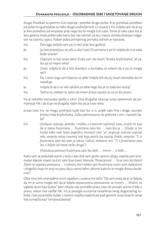 Dvanaesto poglavlje - OSLOBAĐANJE SEBE I SAVJETOVANJE DRUGIH

drugo. Ponekad su spremni čuti osjećaje i potrebe druge osobe. Ili je, ponekad, potreban
još jedan krug empatije za neko drugo područje boli. U situaciji s Iris, vidjela sam da je joj
je bilo potrebno još empatije prije nego što bi mogla čuti Leav. Tome je tako zato što je
šest godina imala prilike sebe koriti što nije odmah na licu mjesta smislila dostojan odgo-
vor na Leavinu izjavu. Nakon jedva primjetnog pomaka odmah je nastavila:
Iris:        Dovraga, trebala sam joj to reći prije šest godina!
Ja:          (ja kao prijateljica, ne više u ulozi Leav) Frustrirana si jer bi voljela da si se tada
             bolje izrazila?
Iris:        Osjećam se kao pravi idiot! Znala sam da nisam “krotka knjižničarka”, ali za-
             što joj to nisam rekla?
Ja:          Znači, voljela bi da si bila dovoljno u kontaktu sa sobom da si joj to mogla
             reći?
Iris:        Da. I osim toga sam bijesna na sebe! Voljela bih da joj nisam dozvolila da mi
             naređuje.
Ja:          Voljela bi da si se više založila za sebe nego što je to tada bio slučaj?
Iris:        Točno to, trebam se sjetiti da imam pravo zauzeti se za to što jesam.
Iris je nekoliko trenutaka sjedila u tišini. Ona drugačije iskazuje svoju spremnost da pri-
mjenjuje NK i da čuje na drugačiji način što joj je Leav rekla.
Ja kao Leav: Iris, ne mogu podnijeti ljude kao što si ti, uvijek tako ﬁne i drage, zauvijek
             krotka mala knjižničarka. Zašto jednostavno ne prekineš s tim i nastaviš da-
             lje?
Iris:        (slušajući osjećaje, potrebe i molbu u Leavinim riječima) Leav, zvučiš mi kao
             da si zaista frustrirana … frustrirana zato što … zato što ja … (Ovdje se Iris
             hvata kako radi čestu pogrešku. Koristeći riječ “ja” pripisuje Leavine osjećaje
             sebi, umjesto nekoj Leavinoj želji koja potiče taj osjećaj. Dakle, umjesto: “Ti si
             frustrirana zato što sam ja takva i takva”, trebamo reći: “Ti si frustrirana zato
             što si željela od mene nešto drugo.”)
             (Pokušava ponovo) frustrirana zato što želiš … mmm … ti želiš …
Kako sam se pokušala staviti u kožu Leav dok sam igrala njezinu ulogu, osjetila sam izne-
nadan bljesak svijesti za čim sam (kao Leav) čeznula: “Povezanost! … To je ono što želim!
Želim se osjećati povezana … s tobom, Iris! I toliko sam frustrirana svom tom slatkoćom
i dragošću koja mi stoji na putu da ju samo želim ukloniti kako bi te mogla doista dotak-
nuti!”
Obje smo bile iznenađene ovim ispadom i onda je Iris rekla: “Da sam znala da je to željela,
da mi je samo mogla reći da je željela nepatvorenu povezanost sa mnom … Mislim, to
izgleda skoro kao ljubav.” Iako nikada nije pronašla pravu Leav da provjeri jesmo li bile u
pravu, nakon ove vježbe NK, Iris je postigla unutarnje razrješenje ovog dugotrajnog su-
koba i bilo joj je lakše slušati s novom sviješću kada bi joj ljudi govorili stvari koje bi ranije
bila tumačila kao “omalovažavanje”.



                                                                                              167
 