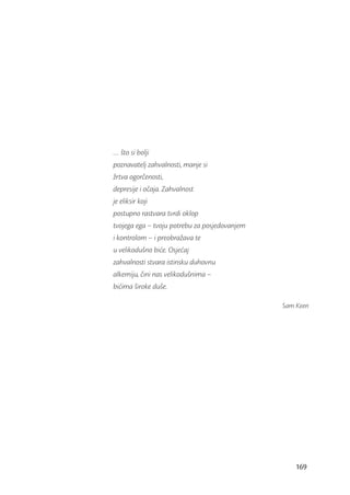 … što si bolji
poznavatelj zahvalnosti, manje si
žrtva ogorčenosti,
depresije i očaja. Zahvalnost
je eliksir koji
postupno rastvara tvrdi oklop
tvojega ega – tvoju potrebu za posjedovanjem
i kontrolom – i preobražava te
u velikodušno biće. Osjećaj
zahvalnosti stvara istinsku duhovnu
alkemiju, čini nas velikodušnima –
bićima široke duše.

                                               Sam Keen




                                                   169
 