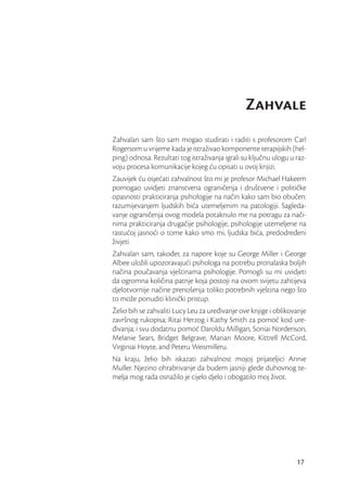 Zahvale
Zahvalan sam što sam mogao studirati i raditi s profesorom Carl
Rogersom u vrijeme kada je istraživao komponente terapijskih (hel-
ping) odnosa. Rezultati tog istraživanja igrali su ključnu ulogu u raz-
voju procesa komunikacije kojeg ću opisati u ovoj knjizi.
Zauvijek ću osjećati zahvalnost što mi je profesor Michael Hakeem
pomogao uvidjeti znanstvena ograničenja i društvene i političke
opasnosti prakticiranja psihologije na način kako sam bio obučen:
razumijevanjem ljudskih bića utemeljenim na patologiji. Sagleda-
vanje ograničenja ovog modela potaknulo me na potragu za nači-
nima prakticiranja drugačije psihologije, psihologije utemeljene na
rastućoj jasnoći o tome kako smo mi, ljudska bića, predodređeni
živjeti.
Zahvalan sam, također, za napore koje su George Miller i George
Albee uložili upozoravajući psihologa na potrebu pronalaska boljih
načina poučavanja vještinama psihologije. Pomogli su mi uvidjeti
da ogromna količina patnje koja postoji na ovom svijetu zahtijeva
djelotvornije načine prenošenja toliko potrebnih vještina nego što
to može ponuditi klinički pristup.
Želio bih se zahvaliti Lucy Leu za uređivanje ove knjige i oblikovanje
završnog rukopisa; Ritai Herzog i Kathy Smith za pomoć kod ure-
đivanja; i svu dodatnu pomoć Daroldu Milligan, Soniai Nordenson,
Melanie Sears, Bridget Belgrave, Marian Moore, Kittrell McCord,
Virginiai Hoyte, and Peteru Weismilleru.
Na kraju, želio bih iskazati zahvalnost mojoj prijateljici Annie
Muller. Njezino ohrabrivanje da budem jasniji glede duhovnog te-
melja mog rada osnažilo je cijelo djelo i obogatilo moj život.




                                                                   17
 