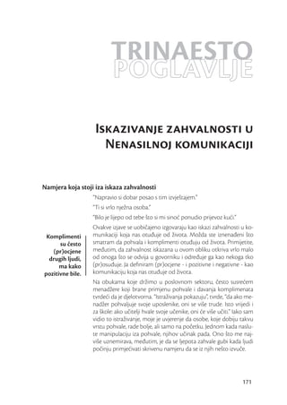 TRINAESTO
                         POGLAVLJE
                   Iskazivanje zahvalnosti u
                     Nenasilnoj komunikaciji

Namjera koja stoji iza iskaza zahvalnosti
                  “Napravio si dobar posao s tim izvještajem.”
                  “Ti si vrlo nježna osoba.”
                  “Bilo je lijepo od tebe što si mi sinoć ponudio prijevoz kući.”
                  Ovakve izjave se uobičajeno izgovaraju kao iskazi zahvalnosti u ko-
 Komplimenti      munikaciji koja nas otuđuje od života. Možda ste iznenađeni što
      su često    smatram da pohvala i komplimenti otuđuju od života. Primijetite,
   (pr)ocjene     međutim, da zahvalnost iskazana u ovom obliku otkriva vrlo malo
  drugih ljudi,   od onoga što se odvija u govorniku i određuje ga kao nekoga tko
      ma kako     (pr)osuđuje. Ja deﬁniram (pr)ocjene - i pozitivne i negativne - kao
pozitivne bile.   komunikaciju koja nas otuđuje od života.
                  Na obukama koje držimo u poslovnom sektoru, često susrećem
                  menadžere koji brane primjenu pohvale i davanja komplimenata
                  tvrdeći da je djelotvorna. “Istraživanja pokazuju”, tvrde, “da ako me-
                  nadžer pohvaljuje svoje uposlenike, oni se više trude. Isto vrijedi i
                  za škole: ako učitelji hvale svoje učenike, oni će više učiti.” Iako sam
                  vidio to istraživanje, moje je uvjerenje da osobe, koje dobiju takvu
                  vrstu pohvale, rade bolje, ali samo na početku. Jednom kada naslu-
                  te manipulaciju iza pohvale, njihov učinak pada. Ono što me naj-
                  više uznemirava, međutim, je da se ljepota zahvale gubi kada ljudi
                  počinju primjećivati skrivenu namjeru da se iz njih nešto izvuče.




                                                                                     171
 