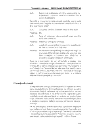 Trinaesto poglavlje - ISKAZIVANJE ZAHVALNOSTI U NK

                M. R.:       Bojim se da si dala samo još jednu procjenu koja me i
                             dalje ostavlja u mraku o tome što sam učinio da ti je
                             učinilo život ljepšim.
                Razmislila je neko vrijeme i tada pokazala zabilješke koje je vodila
                tijekom radionice: “Pogledaj na ova dva mjesta. Ono što tražiš su te
                dvije stvari koje si rekao.”
                M. R.:       Aha, znači zahvalna si što sam rekao te dvije stvari.
                Polaznica: Da.
                M. R.:       Sada bih volio znati kako se osjećaš u vezi s te dvije
                             stvari koje sam rekao.
                Polaznica: Odahnula sam i puna sam nade.
                M. R.:       A sada bih volio znati koje tvoje potrebe su zadovolje-
                             ne time što sam rekao te dvije stvari.
                Polaznica: Imam osamnaestogodišnjeg sina s kojim ne mogu ko-
                           municirati. Očajnički sam tražila neke smjernice koje
                           bi mi pomogle da se povežem s njim s više ljubavi i te
                           dvije stvari su upravo to za čim sam tragala.
                Čuvši sve tri informacije - što sam učinio, kako se osjećala i koje
                potrebe su zadovoljene - mogao sam zajedno s njom proslaviti za-
                hvalnost. Da je odmah iskazala svoju zahvalnost NK, vjerojatno bi
                to učinila riječima: “Marshall, kada si rekao ove dvije stvari (pokazu-
                jući mi svoje bilješke), ispunile su me nada i olakšanje, jer već dugo
                tragam za načinom da se povežem sa svojim sinom i te su mi tvoje
                rečenice dale usmjerenje koje sam tražila.”


Primanje zahvalnosti
                Mnogi od nas ne primaju zahvalnost s milošću. Izjeda nas sumnja
                jesmo li ju zaslužili ili ne. Brine nas što se od nas očekuje - posebno
                ako imamo učitelje ili nadređene koji koriste pohvalu kao sredstvo
                poticanja produktivnosti. Ili nas brine hoćemo li opravdati uvaža-
                vanje koje nam je ukazano. Naviknuti na kulturu u kojoj su kupo-
                vanje, zarađivanje ili zasluživanje standardni modeli razmjene, često
                se osjećamo neprijatno kada je u pitanju jednostavno davanje i
                primanje.
                NK nas ohrabruje da primimo zahvalnost s jednakom empatijom
                koju izražavamo kada slušamo poruke druge vrste. Čujemo što smo
                učinili što je pridonijelo blagostanju drugih; čujemo njihove osjećaje
                i potrebe koje su time zadovoljene. Primamo u svoja srca radosnu
                stvarnost da možemo jedni drugima podići kvalitetu života.


                                                                                  173
 